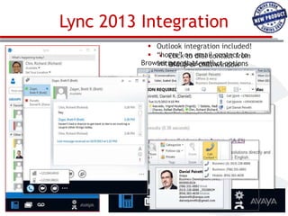 Lync 2013 Integration
 Outlook integration included!
 “hover” on email contact to
 Click to dial contact from
Browser Group or chat window
access as well
initiate dial/contact options
 PhoneEscalate to video and in
 numbers highlighted
MS Explorer, Firefox and
collaboration
Chrome others to call
 Add
 Extend call to mobile
 Leverages customer investment
in IM&P without
 Outlook Contacts additional Lync
 Diallicensing costs
right from Outlook or
 Free fordial from Lync
 Search and Aura/CM R6 customers
 Client-side installation only; no
Change Join Voice
Settings/
separate server required!
Audio Bridge Mail
Forwarding

 