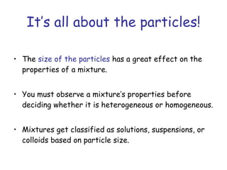 It’s all about the particles! The  size of the particles  has a great effect on the properties of a mixture. You must observe a mixture’s properties before deciding whether it is heterogeneous or homogeneous. Mixtures get classified as solutions, suspensions, or colloids based on particle size. 