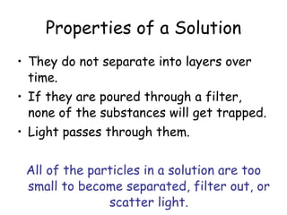 Properties of a Solution They do not separate into layers over time. If they are poured through a filter, none of the substances will get trapped. Light passes through them. All of the particles in a solution are too small to become separated, filter out, or scatter light. 