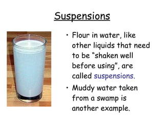 Suspensions Flour in water, like other liquids that need to be “shaken well before using”, are called  suspensions.   Muddy water taken from a swamp is another example.   