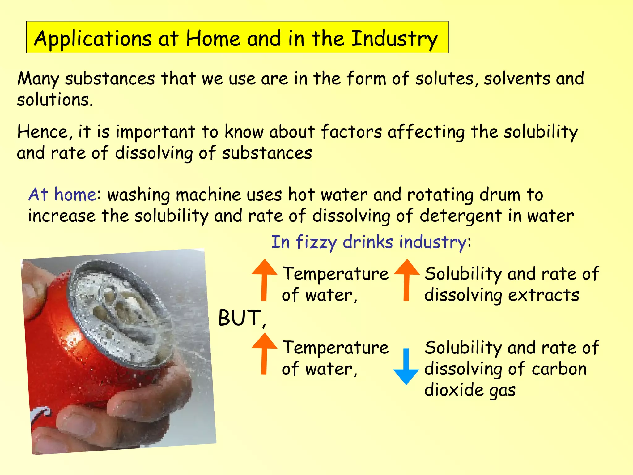 Applications at Home and in the Industry  Many substances that we use are in the form of solutes, solvents and solutions.  Hence, it is important to know about factors affecting the solubility and rate of dissolving of substances At home : washing machine uses hot water and rotating drum to increase the solubility and rate of dissolving of detergent in water In fizzy drinks industry :  Temperature of water,  Solubility and rate of dissolving extracts BUT, Temperature of water,  Solubility and rate of dissolving of carbon dioxide gas 