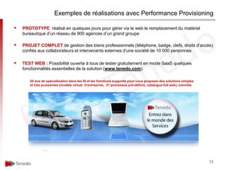 Exemples de réalisations avec Performance Provisioning

   PROTOTYPE réalisé en quelques jours pour gérer via le web le remplacement du matériel
    bureautique d’un réseau de 900 agences d’un grand groupe

   PROJET COMPLET de gestion des biens professionnels (téléphone, badge, clefs, droits d’accès)
    confiés aux collaborateurs et intervenants externes d’une société de 10 000 personnes

   TEST WEB : Possibilité ouverte à tous de tester gratuitement en mode SaaS quelques
    fonctionnalités essentielles de la solution (www.tenedo.com)

       20 ans de spécialisation dans les SI et les fonctions supports pour vous proposer des solutions simples
       et très puissantes (modèle virtuel d’entreprise, 21 processus pré-définis, catalogue full web), tutoriels




                                                                                                                   12
 