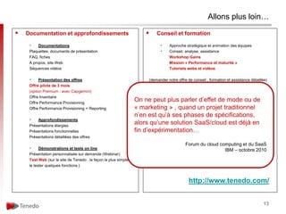 Allons plus loin…

   Documentation et approfondissements                                    Conseil et formation

     •    Documentations                                                      •    Approche stratégique et animation des équipes
     Plaquettes, documents de présentation                                    •    Conseil, analyse, assistance
     FAQ, fiches                                                                   Workshop Gains
     A propos, site Web                                                            Mission « Performance et maturité »
     Séquences vidéos                                                              Tutoriels webs et vidéos

     •     Présentation des offres                                      (demander notre offre de conseil , formation et assistance détaillée)
     Offre pilote de 3 mois
     (option Premium : avec Capgemini)                                        •    Formations sur catalogue (1/2 j chaque)
     Offre Inventaire
     Offre Performance Provisioning
                                                                 On ne peut1 plus parler« d’effetaux collaborateurs » de
                                                                           IA : sensibilisation services
                                                                                                             de mode ou
     Offre Performance Provisioning + Reporting                  « marketing :» , quand «un projet traditionnel
                                                                           IA 2 sensibilisation pilotage du provisioning »
                                                                 n’en est qu’à approfondissement « du pilotage au business mall center »
                                                                           IA 3 : ses phases de spécifications,
     •   Approfondissements                                                IA 4 : opérations, coûts et gains
     Présentations élargies
                                                                 alors qu’une solution SaaS/cloud est déjà en
     Présentations fonctionnelles                                fin d’expérimentation…
                                                                           Formations à la demande
     Présentations détaillées des offres
                                                                           Services       Forum du cloud computing et du SaaS
     •     Démonstrations et tests on line
                                                                              •    Conduite du changement   IBM – octobre 2010
     Présentation personnalisée sur demande (Webinar)
                                                                              •    AMO, MOA
     Test Web (sur le site de Tenedo : la façon la plus simple
                                                                              •    prototypes
     le tester quelques fonctions )



                                                                                               http://www.tenedo.com/


                                                                                                                                          13
 