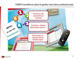 VISER l’excellence dans la gestion des biens professionnels



                  Solutions web
                  puissantes et
                    ouvertes



               Première « Galerie
               Marchande interne »



                 Démarrage en
                 quelques jours
                 Modèle SaaS




                                                         14
 