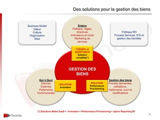 Des solutions pour la gestion des biens


Business Model                             Enjeux
    Valeur                            Politique, règles,
    Culture                               directives                            Politique RH
 Organisation                       Indicateurs et coûts                  Process Services, E/S et
     Sites                             Marketing de                         gestion des identités
                                           services

                                        CONSEIL et
                                       ASSISTANCE
                                         Solution
                                        complète(*)




                                  GESTION DES
                                     BIENS
        Qui à Quoi                                                   Gestion des biens
         Internes                                      SOLUTION      Process demandes,
                          SOLUTION
         Externes                                     Performance         validations,
                          Inventaire
        Partenaires                                   Provisioning   traitements, suivi et
       Communautés                                                       modifications




       (*) Solutions Webs SaaS = Inventaire + Performance Provisioning + option Reporting BI
                                                                                                     3
 