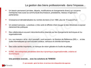 La gestion des biens professionnels dans l’impasse...

   Un besoin permanent (arrivées, départs, modifications et changements divers) qui concerne
    l’entreprise mais aussi sa communauté (fournisseurs, prestataires, réseaux d’agence(*),
    partenaires)

   Croissance et dématérialisation du nombre de biens (3 en 1980, plus de 10 aujourd’hui)

   Un existant (process, « practices ») très varié et difficile à faire bouger et des réticences à exposer
    clairement les politiques

   Des collaborateurs souvent mécontents et/ou réservés sur les changements techniques et /ou
    organisationnels

   Le « sur-mesure » et le « do it yourself » sont souvent « la Solution de Référence (SR) »… et des
    outils informatiques qui sont souvent coûteux, verticaux et orientés techniques

   Des coûts cachés importants, un manque de vision globale et d’outils de pilotage

   DONC, des entreprises pénalisées dans leur dynamique (organisationnelle, créative et
    économique)

    Une première avancée… avec les solutions de TENEDO

                      (*) par exemple : gérer les biens et services mis à disposition des agences
                                                                                                         4
 