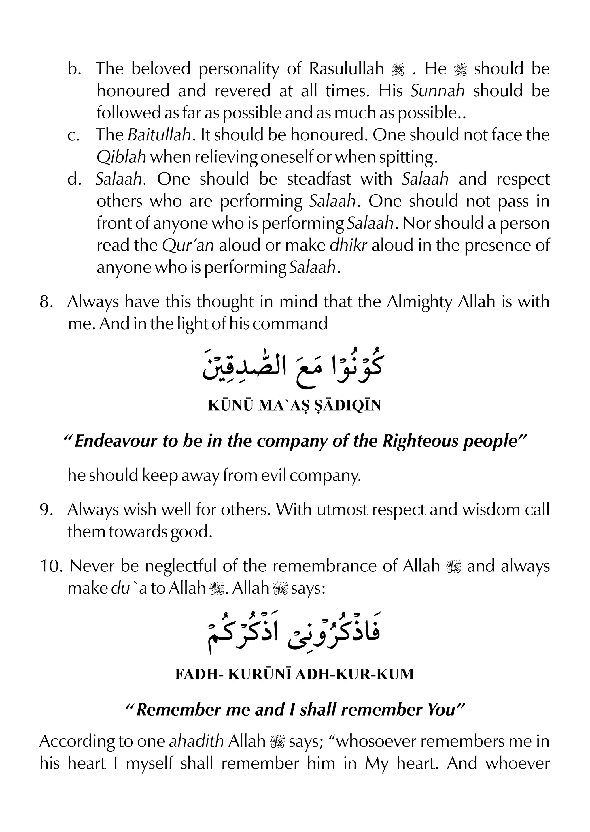 b. The beloved personality of Rasulullah r . He r should be
honoured and revered at all times. His Sunnah should be
followed as far as possible and as much as possible..
c. The Baitullah. It should be honoured. One should not face the
Qiblah when relieving oneself or when spitting.
d. Salaah. One should be steadfast with Salaah and respect
others who are performing Salaah. One should not pass in
front of anyone who is performing Salaah. Nor should a person
read the Qur’an aloud or make dhikr aloud in the presence of
anyone who is performing Salaah.
8. Always have this thought in mind that the Almighty Allah is with
me. And in the light of his command
K¤N¤ MA`AS SDIQ•N
“ Endeavour to be in the company of the Righteous people”
he should keep away from evil company.
9. Always wish well for others. With utmost respect and wisdom call
them towards good.
10. Never be neglectful of the remembrance of Allah I and always
make du`a to Allah I. Allah I says:
FADH- KUR¤N• ADH-KUR-KUM
“ Remember me and I shall remember You”
According to one ahadith Allah I says; “whosoever remembers me in
his heart I myself shall remember him in My heart. And whoever
 
