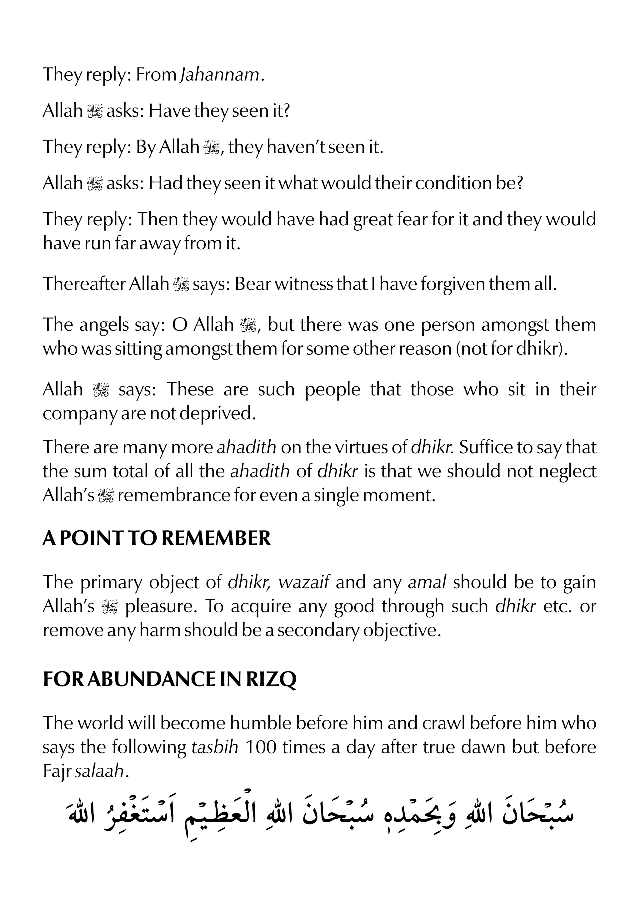 They reply: From Jahannam.
Allah I asks: Have they seen it?
They reply: By Allah I, they haven’t seen it.
Allah I asks: Had they seen it what would their condition be?
They reply: Then they would have had great fear for it and they would
have run far away from it.
Thereafter Allah I says: Bear witness that I have forgiven them all.
The angels say: O Allah I, but there was one person amongst them
who was sitting amongst them for some other reason (not for dhikr).
Allah I says: These are such people that those who sit in their
company are not deprived.
There are many more ahadith on the virtues of dhikr. Suffice to say that
the sum total of all the ahadith of dhikr is that we should not neglect
Allah’s I remembrance for even a single moment.
A POINT TO REMEMBER
The primary object of dhikr, wazaif and any amal should be to gain
Allah’s I pleasure. To acquire any good through such dhikr etc. or
remove any harm should be a secondary objective.
FOR ABUNDANCE IN RIZQ
The world will become humble before him and crawl before him who
says the following tasbih 100 times a day after true dawn but before
Fajr salaah.
 