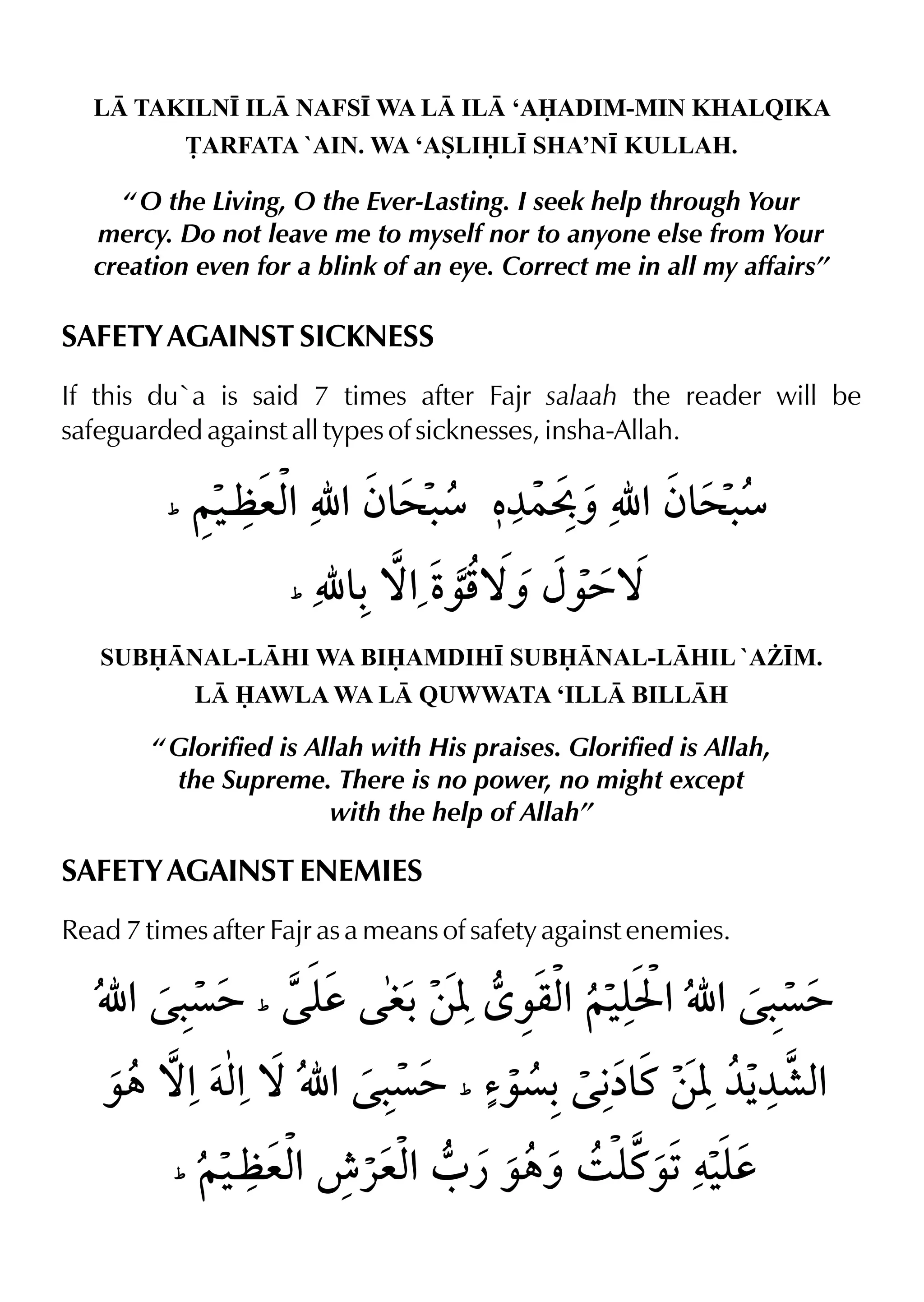 L TAKILN• IL NAFS• WA L IL ‘AADIM-MIN KHALQIKA
£ARFATA `AIN. WA ‘ASLIL• SHA’N• KULLAH.
“ O the Living, O the Ever-Lasting. I seek help through Your
mercy. Do not leave me to myself nor to anyone else from Your
creation even for a blink of an eye. Correct me in all my affairs”
SAFETY AGAINST SICKNESS
If this du`a is said 7 times after Fajr salaah the reader will be
safeguarded against all types of sicknesses, insha-Allah.
SUBNAL-LHI WA BIAMDIH• SUBNAL-LHIL `A¨•M.
L AWLA WA L QUWWATA ‘ILL BILLH
“ Glorified is Allah with His praises. Glorified is Allah,
the Supreme. There is no power, no might except
with the help of Allah”
SAFETY AGAINST ENEMIES
Read 7 times after Fajr as a means of safety against enemies.
 
