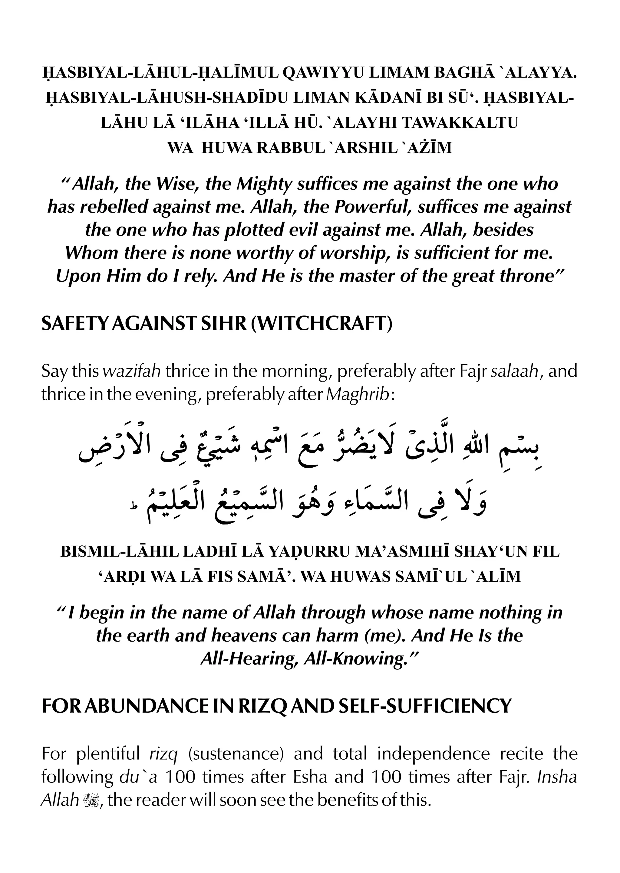 ASBIYAL-LHUL-AL•MUL QAWIYYU LIMAM BAGH `ALAYYA.
ASBIYAL-LHUSH-SHAD•DU LIMAN KDAN• BI S¤‘. ASBIYAL-
LHU L ‘ILHA ‘ILL H¤. `ALAYHI TAWAKKALTU
WA HUWA RABBUL `ARSHIL `A¨•M
“ Allah, the Wise, the Mighty suffices me against the one who
has rebelled against me. Allah, the Powerful, suffices me against
the one who has plotted evil against me. Allah, besides
Whom there is none worthy of worship, is sufficient for me.
Upon Him do I rely. And He is the master of the great throne”
SAFETY AGAINST SIHR (WITCHCRAFT)
Say this wazifah thrice in the morning, preferably after Fajr salaah, and
thrice in the evening, preferably after Maghrib:
BISMIL-LHIL LADH• L YAˆURRU MA’ASMIH• SHAY‘UN FIL
‘ARˆI WA L FIS SAM’. WA HUWAS SAM•`UL `AL•M
“ I begin in the name of Allah through whose name nothing in
the earth and heavens can harm (me). And He Is the
All-Hearing, All-Knowing.”
FOR ABUNDANCE IN RIZQ AND SELF-SUFFICIENCY
For plentiful rizq (sustenance) and total independence recite the
following du`a 100 times after Esha and 100 times after Fajr. Insha
Allah I, the reader will soon see the benefits of this.
 