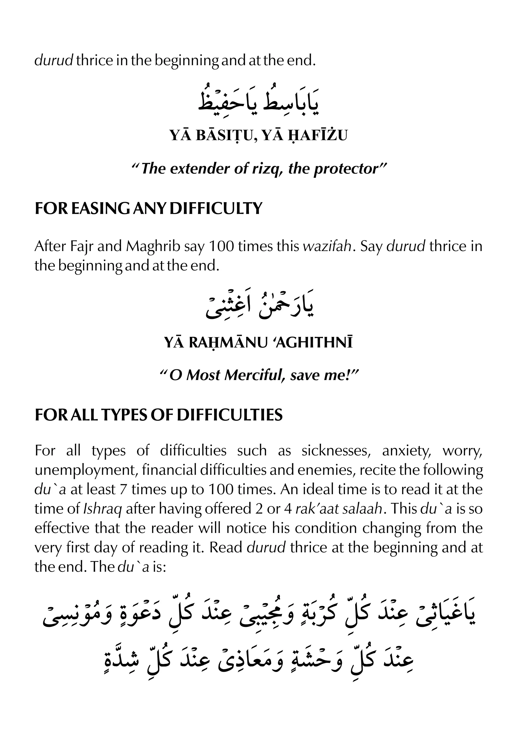 durud thrice in the beginning and at the end.
Y BSI£U, Y AF•¨U
“ The extender of rizq, the protector”
FOR EASING ANY DIFFICULTY
After Fajr and Maghrib say 100 times this wazifah. Say durud thrice in
the beginning and at the end.
Y RAMNU ‘AGHITHN•
“ O Most Merciful, save me!”
FOR ALL TYPES OF DIFFICULTIES
For all types of difficulties such as sicknesses, anxiety, worry,
unemployment, financial difficulties and enemies, recite the following
du`a at least 7 times up to 100 times. An ideal time is to read it at the
time of Ishraq after having offered 2 or 4 rak’aat salaah. This du`a is so
effective that the reader will notice his condition changing from the
very first day of reading it. Read durud thrice at the beginning and at
the end. The du`a is:
 