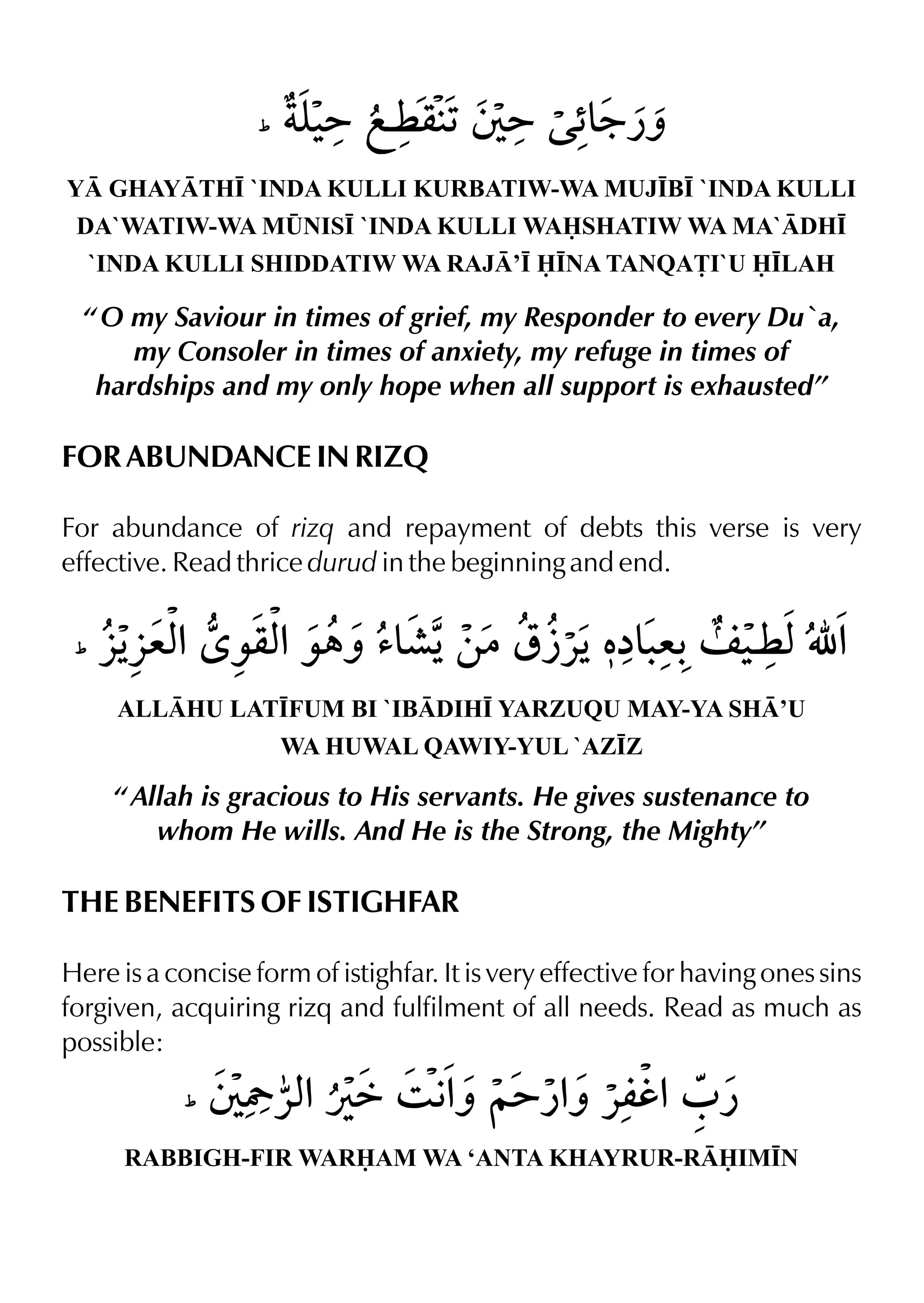 Y GHAYTH• `INDA KULLI KURBATIW-WA MUJ•B• `INDA KULLI
DA`WATIW-WA M¤NIS• `INDA KULLI WASHATIW WA MA`DH•
`INDA KULLI SHIDDATIW WA RAJ’• •NA TANQA£I`U •LAH
“ O my Saviour in times of grief, my Responder to every Du`a,
my Consoler in times of anxiety, my refuge in times of
hardships and my only hope when all support is exhausted”
FOR ABUNDANCE IN RIZQ
For abundance of rizq and repayment of debts this verse is very
effective. Read thrice durud in the beginning and end.
ALLHU LAT•FUM BI `IBDIH• YARZUQU MAY-YA SH’U
WA HUWAL QAWIY-YUL `AZ•Z
“ Allah is gracious to His servants. He gives sustenance to
whom He wills. And He is the Strong, the Mighty”
THE BENEFITS OF ISTIGHFAR
Here is a concise form of istighfar. It is very effective for having ones sins
forgiven, acquiring rizq and fulfilment of all needs. Read as much as
possible:
RABBIGH-FIR WARAM WA ‘ANTA KHAYRUR-RIM•N
 