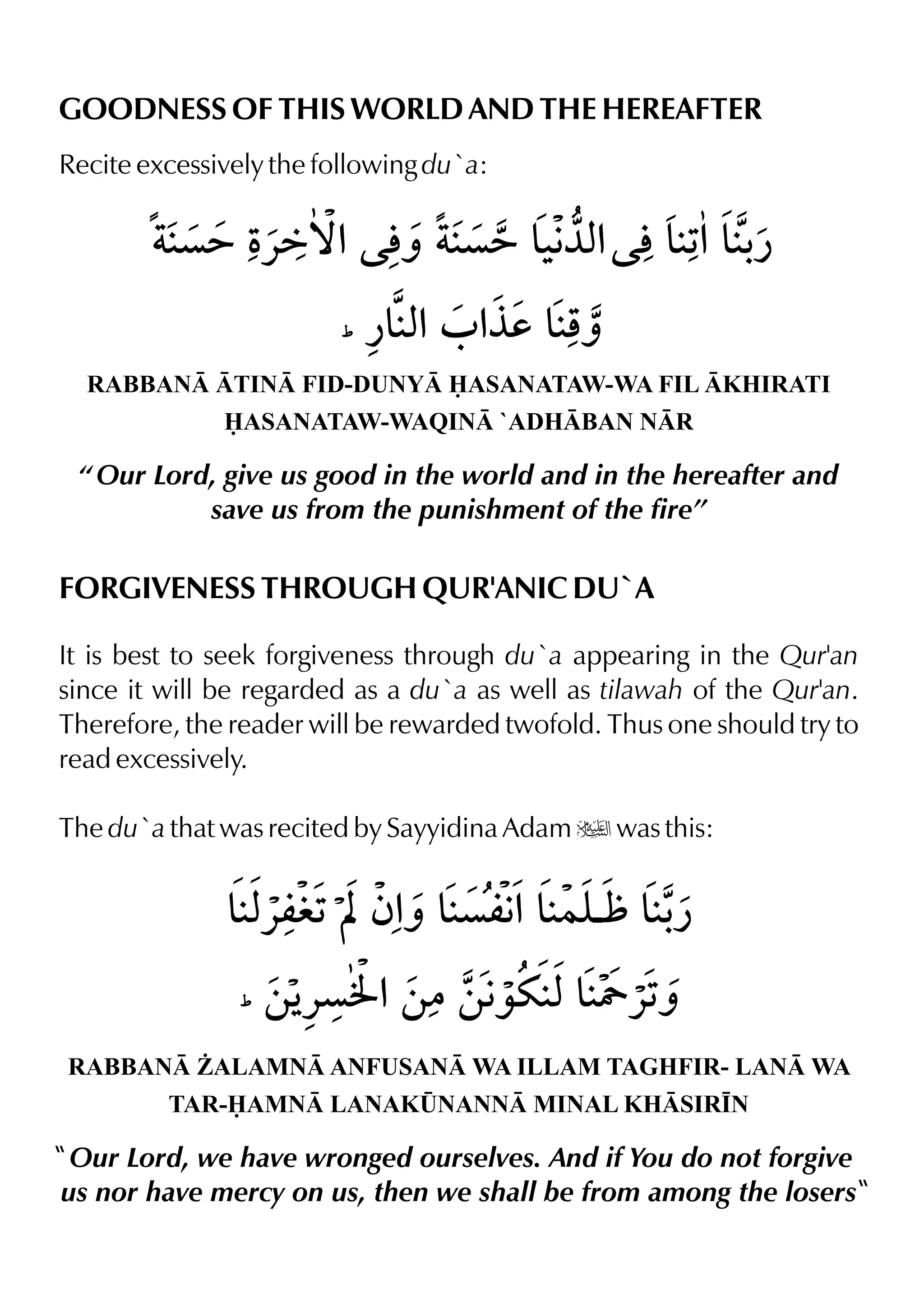 GOODNESS OF THIS WORLD AND THE HEREAFTER
Recite excessively the following du`a:
RABBAN TIN FID-DUNY ASANATAW-WA FIL KHIRATI
ASANATAW-WAQIN `ADHBAN NR
“ Our Lord, give us good in the world and in the hereafter and
save us from the punishment of the fire”
FORGIVENESS THROUGH QUR'ANIC DU`A
It is best to seek forgiveness through du`a appearing in the Qur'an
since it will be regarded as a du`a as well as tilawah of the Qur'an.
Therefore, the reader will be rewarded twofold. Thus one should try to
read excessively.
The du`a that was recited by Sayyidina Adam u was this:
RABBAN ¨ALAMN ANFUSAN WA ILLAM TAGHFIR- LAN WA
TAR-AMN LANAK¤NANN MINAL KHSIR•N
Our Lord, we have wronged ourselves. And if You do not forgive
us nor have mercy on us, then we shall be from among the losers
 