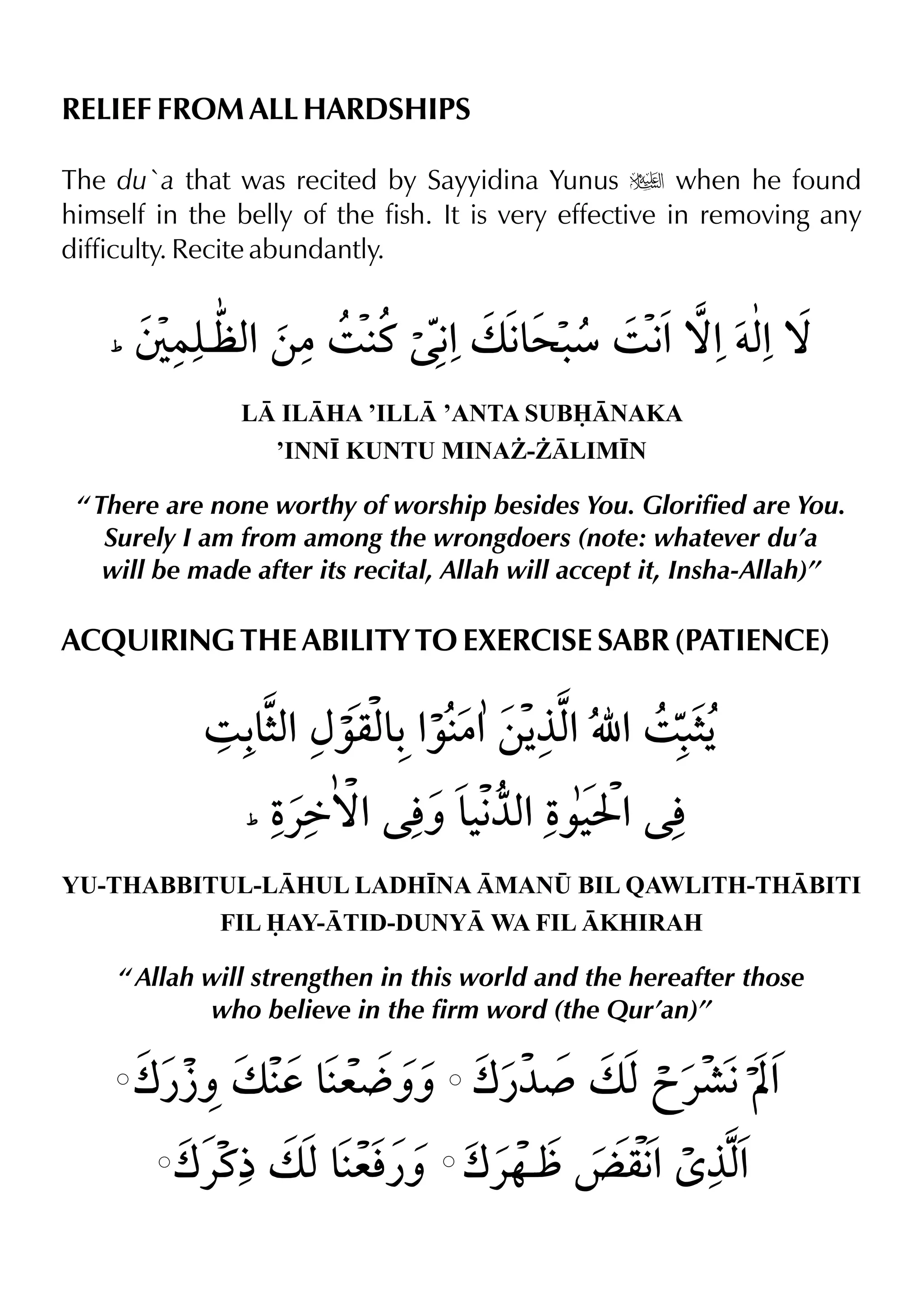 RELIEF FROM ALL HARDSHIPS
The du`a that was recited by Sayyidina Yunus u when he found
himself in the belly of the fish. It is very effective in removing any
difficulty. Recite abundantly.
L ILHA ’ILL ’ANTA SUBNAKA
’INN• KUNTU MINA¨-¨LIM•N
“ There are none worthy of worship besides You. Glorified are You.
Surely I am from among the wrongdoers (note: whatever du’a
will be made after its recital, Allah will accept it, Insha-Allah)”
ACQUIRING THE ABILITY TO EXERCISE SABR (PATIENCE)
YU-THABBITUL-LHUL LADH•NA MAN¤ BIL QAWLITH-THBITI
FIL AY-TID-DUNY WA FIL KHIRAH
“ Allah will strengthen in this world and the hereafter those
who believe in the firm word (the Qur’an)”
 