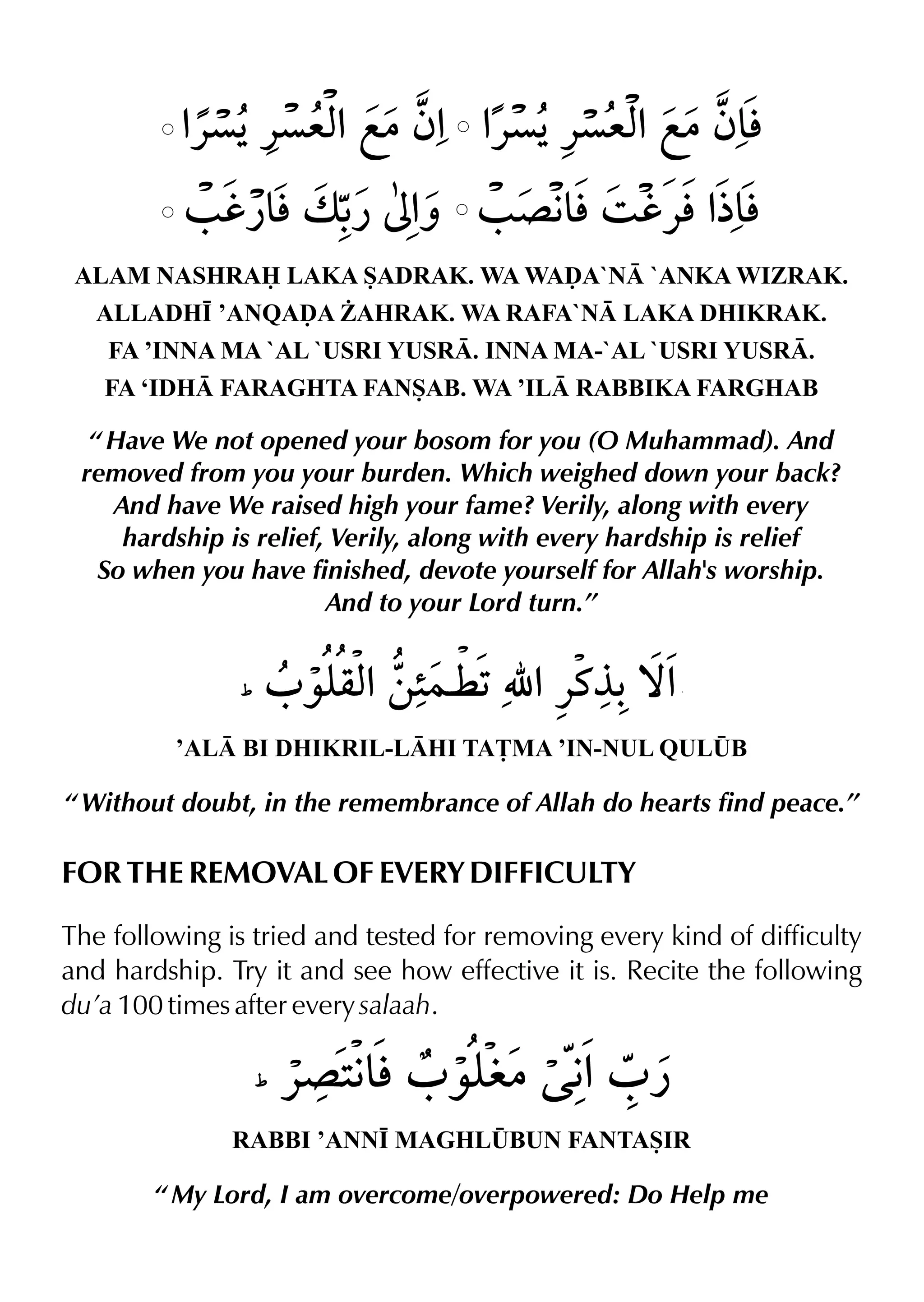 ALAM NASHRA LAKA SADRAK. WA WAˆA`N `ANKA WIZRAK.
ALLADH• ’ANQAˆA ¨AHRAK. WA RAFA`N LAKA DHIKRAK.
FA ’INNA MA `AL `USRI YUSR. INNA MA-`AL `USRI YUSR.
FA ‘IDH FARAGHTA FANSAB. WA ’IL RABBIKA FARGHAB
’AL BI DHIKRIL-LHI TA£MA ’IN-NUL QUL¤B
“ Without doubt, in the remembrance of Allah do hearts find peace.”
FOR THE REMOVAL OF EVERY DIFFICULTY
The following is tried and tested for removing every kind of difficulty
and hardship. Try it and see how effective it is. Recite the following
du’a 100 times after every salaah.
RABBI ’ANN• MAGHL¤BUN FANTASIR
“ My Lord, I am overcome/overpowered: Do Help me
“ Have We not opened your bosom for you (O Muhammad). And
removed from you your burden. Which weighed down your back?
And have We raised high your fame? Verily, along with every
hardship is relief, Verily, along with every hardship is relief
So when you have finished, devote yourself for Allah's worship.
And to your Lord turn.”
 