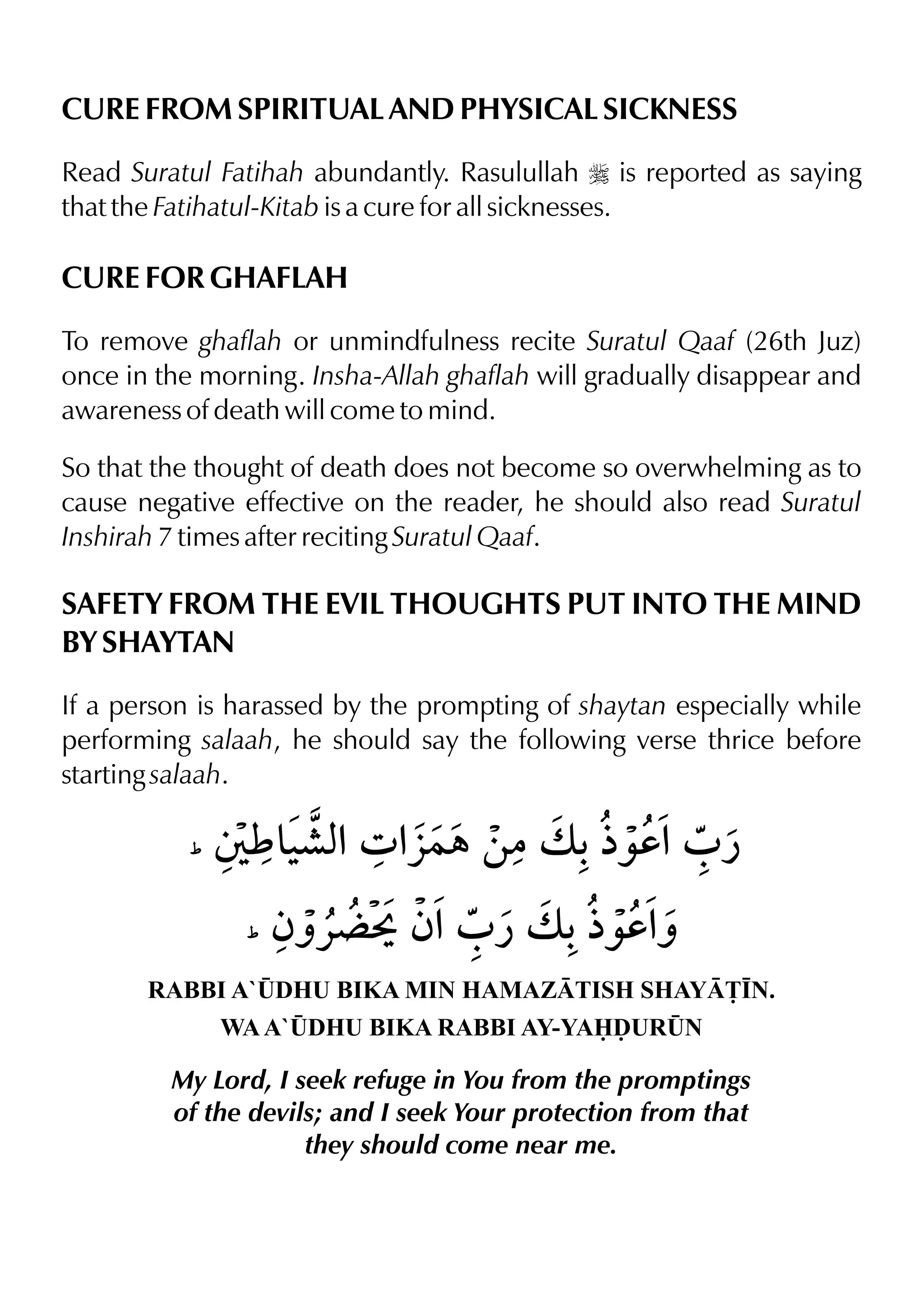 CURE FROM SPIRITUAL AND PHYSICAL SICKNESS
Read Suratul Fatihah abundantly. Rasulullah r is reported as saying
that the Fatihatul-Kitab is a cure for all sicknesses.
CURE FOR GHAFLAH
To remove ghaflah or unmindfulness recite Suratul Qaaf (26th Juz)
once in the morning. Insha-Allah ghaflah will gradually disappear and
awareness of death will come to mind.
So that the thought of death does not become so overwhelming as to
cause negative effective on the reader, he should also read Suratul
Inshirah 7 times after reciting Suratul Qaaf.
SAFETY FROM THE EVIL THOUGHTS PUT INTO THE MIND
BY SHAYTAN
If a person is harassed by the prompting of shaytan especially while
performing salaah, he should say the following verse thrice before
starting salaah.
RABBI A`¤DHU BIKA MIN HAMAZTISH SHAY£•N.
WAA`¤DHU BIKA RABBI AY-YAˆUR¤N
My Lord, I seek refuge in You from the promptings
of the devils; and I seek Your protection from that
they should come near me.
 
