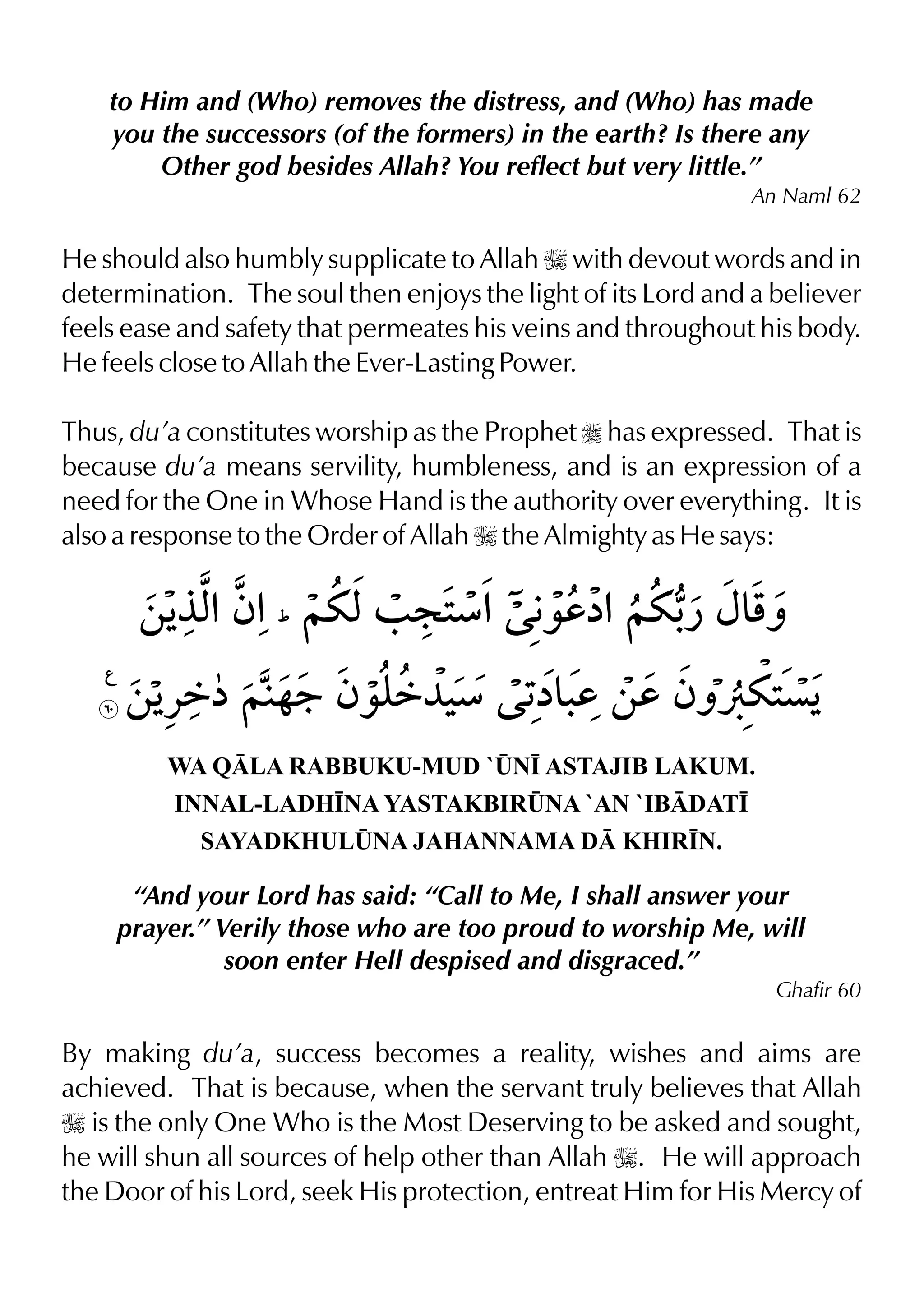 to Him and (Who) removes the distress, and (Who) has made
you the successors (of the formers) in the earth? Is there any
Other god besides Allah? You reflect but very little.”
An Naml 62
He should also humbly supplicate to Allah I with devout words and in
determination. The soul then enjoys the light of its Lord and a believer
feels ease and safety that permeates his veins and throughout his body.
He feels close to Allah the Ever-Lasting Power.
Thus, du’a constitutes worship as the Prophet r has expressed. That is
because du’a means servility, humbleness, and is an expression of a
need for the One in Whose Hand is the authority over everything. It is
also a response to the Order of Allah I the Almighty as He says:
WA QLA RABBUKU-MUD `¤N• ASTAJIB LAKUM.
INNAL-LADH•NA YASTAKBIR¤NA `AN `IBDAT•
SAYADKHUL¤NA JAHANNAMA D KHIR•N.
“And your Lord has said: “Call to Me, I shall answer your
prayer.” Verily those who are too proud to worship Me, will
soon enter Hell despised and disgraced.”
Ghafir 60
By making du’a, success becomes a reality, wishes and aims are
achieved. That is because, when the servant truly believes that Allah
I is the only One Who is the Most Deserving to be asked and sought,
he will shun all sources of help other than Allah I. He will approach
the Door of his Lord, seek His protection, entreat Him for His Mercy of
 