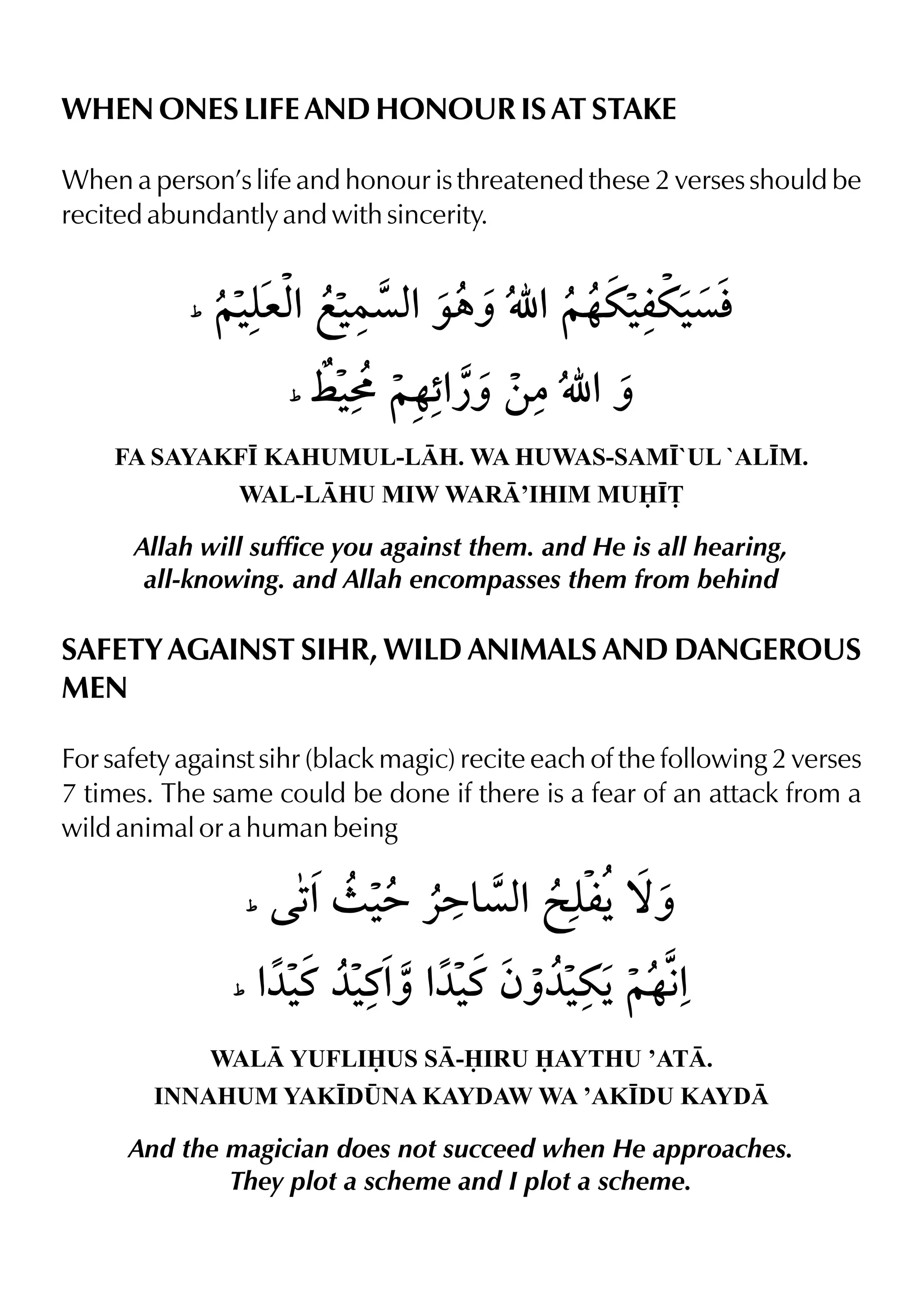 WHEN ONES LIFE AND HONOUR IS AT STAKE
When a person’s life and honour is threatened these 2 verses should be
recited abundantly and with sincerity.
FA SAYAKF• KAHUMUL-LH. WA HUWAS-SAM•`UL `AL•M.
WAL-LHU MIW WAR’IHIM MU•£
Allah will suffice you against them. and He is all hearing,
all-knowing. and Allah encompasses them from behind
SAFETY AGAINST SIHR, WILD ANIMALS AND DANGEROUS
MEN
For safety against sihr (black magic) recite each of the following 2 verses
7 times. The same could be done if there is a fear of an attack from a
wild animal or a human being
WAL YUFLIUS S-IRU AYTHU ’AT.
INNAHUM YAK•D¤NA KAYDAW WA ’AK•DU KAYD
And the magician does not succeed when He approaches.
They plot a scheme and I plot a scheme.
 