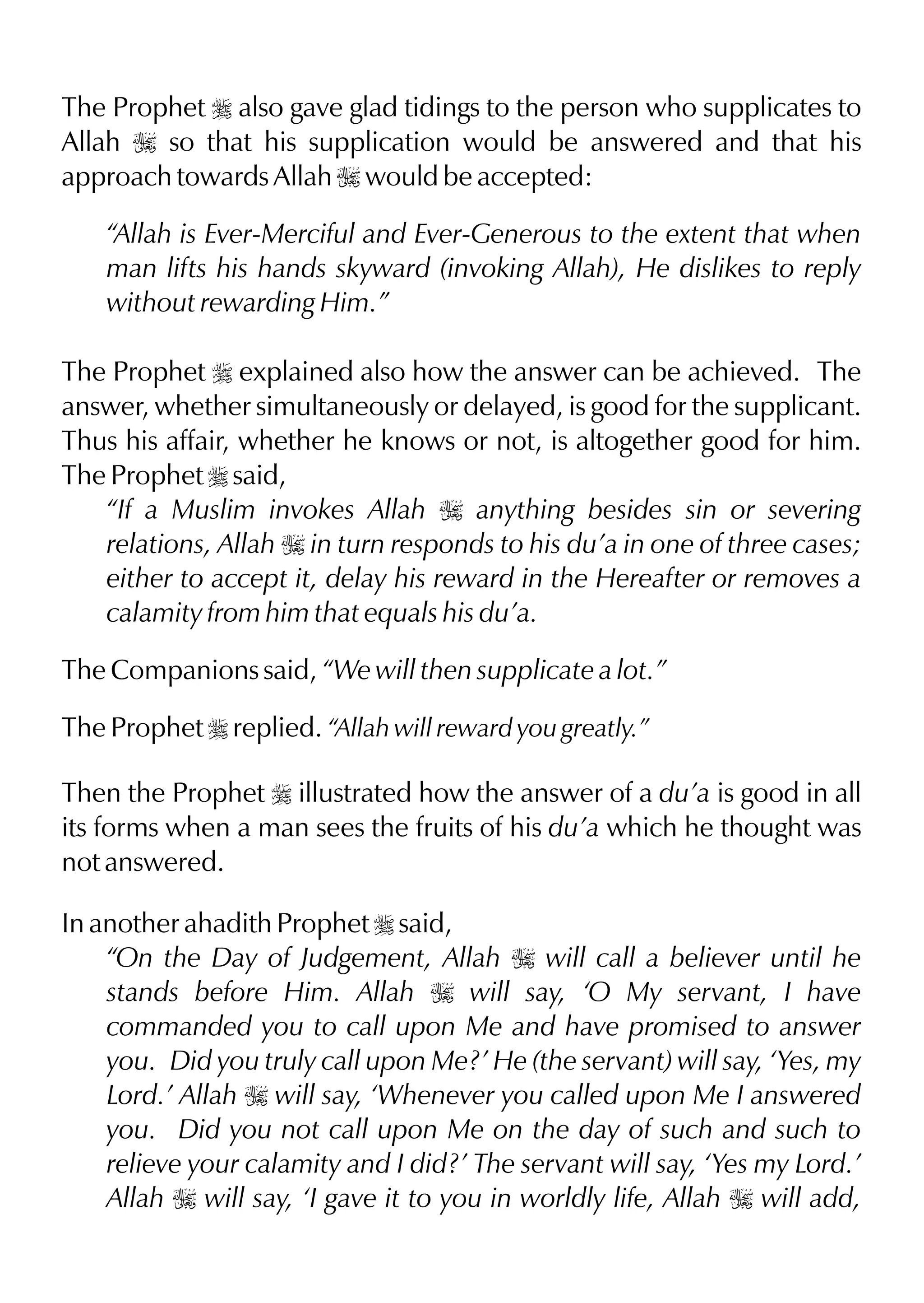 The Prophet r also gave glad tidings to the person who supplicates to
Allah I so that his supplication would be answered and that his
approach towards Allah I would be accepted:
“Allah is Ever-Merciful and Ever-Generous to the extent that when
man lifts his hands skyward (invoking Allah), He dislikes to reply
without rewarding Him.”
The Prophet r explained also how the answer can be achieved. The
answer, whether simultaneously or delayed, is good for the supplicant.
Thus his affair, whether he knows or not, is altogether good for him.
The Prophet r said,
“If a Muslim invokes Allah I anything besides sin or severing
relations, Allah I in turn responds to his du’a in one of three cases;
either to accept it, delay his reward in the Hereafter or removes a
calamity from him that equals his du’a.
The Companions said, “We will then supplicate a lot.”
The Prophet r replied. “Allah will reward you greatly.”
Then the Prophet r illustrated how the answer of a du’a is good in all
its forms when a man sees the fruits of his du’a which he thought was
not answered.
In another ahadith Prophet r said,
“On the Day of Judgement, Allah I will call a believer until he
stands before Him. Allah I will say, ‘O My servant, I have
commanded you to call upon Me and have promised to answer
you. Did you truly call upon Me?’ He (the servant) will say, ‘Yes, my
Lord.’ Allah I will say, ‘Whenever you called upon Me I answered
you. Did you not call upon Me on the day of such and such to
relieve your calamity and I did?’ The servant will say, ‘Yes my Lord.’
Allah I will say, ‘I gave it to you in worldly life, Allah I will add,
 