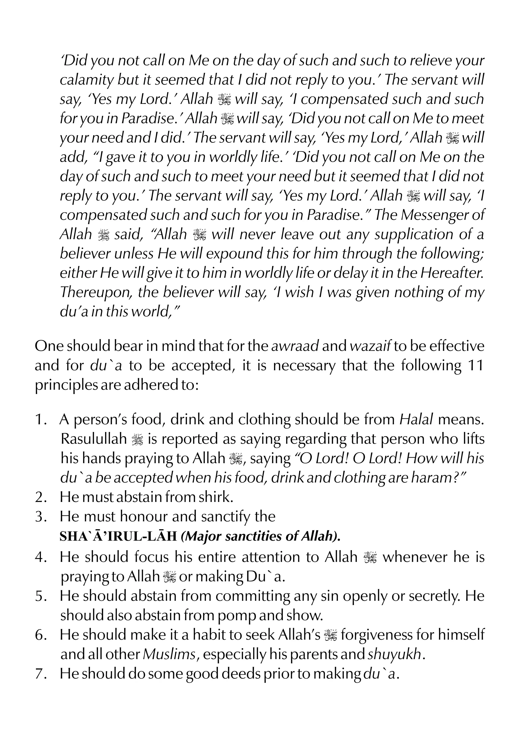 ‘Did you not call on Me on the day of such and such to relieve your
calamity but it seemed that I did not reply to you.’ The servant will
say, ‘Yes my Lord.’ Allah I will say, ‘I compensated such and such
for you in Paradise.’ Allah I will say, ‘Did you not call on Me to meet
your need and I did.’ The servant will say, ‘Yes my Lord,’ Allah I will
add, “I gave it to you in worldly life.’ ‘Did you not call on Me on the
day of such and such to meet your need but it seemed that I did not
reply to you.’ The servant will say, ‘Yes my Lord.’ Allah I will say, ‘I
compensated such and such for you in Paradise.” The Messenger of
Allah r said, “Allah I will never leave out any supplication of a
believer unless He will expound this for him through the following;
either He will give it to him in worldly life or delay it in the Hereafter.
Thereupon, the believer will say, ‘I wish I was given nothing of my
du’a in this world,”
One should bear in mind that for the awraad and wazaif to be effective
and for du`a to be accepted, it is necessary that the following 11
principles are adhered to:
1. A person’s food, drink and clothing should be from Halal means.
Rasulullah r is reported as saying regarding that person who lifts
his hands praying to Allah I, saying “O Lord! O Lord! How will his
du`a be accepted when his food, drink and clothing are haram?”
2. He must abstain from shirk.
3. He must honour and sanctify the
SHA`’IRUL-LH (Major sanctities of Allah).
4. He should focus his entire attention to Allah I whenever he is
praying to Allah I or making Du`a.
5. He should abstain from committing any sin openly or secretly. He
should also abstain from pomp and show.
6. He should make it a habit to seek Allah’s I forgiveness for himself
and all other Muslims, especially his parents and shuyukh.
7. He should do some good deeds prior to making du`a.
 