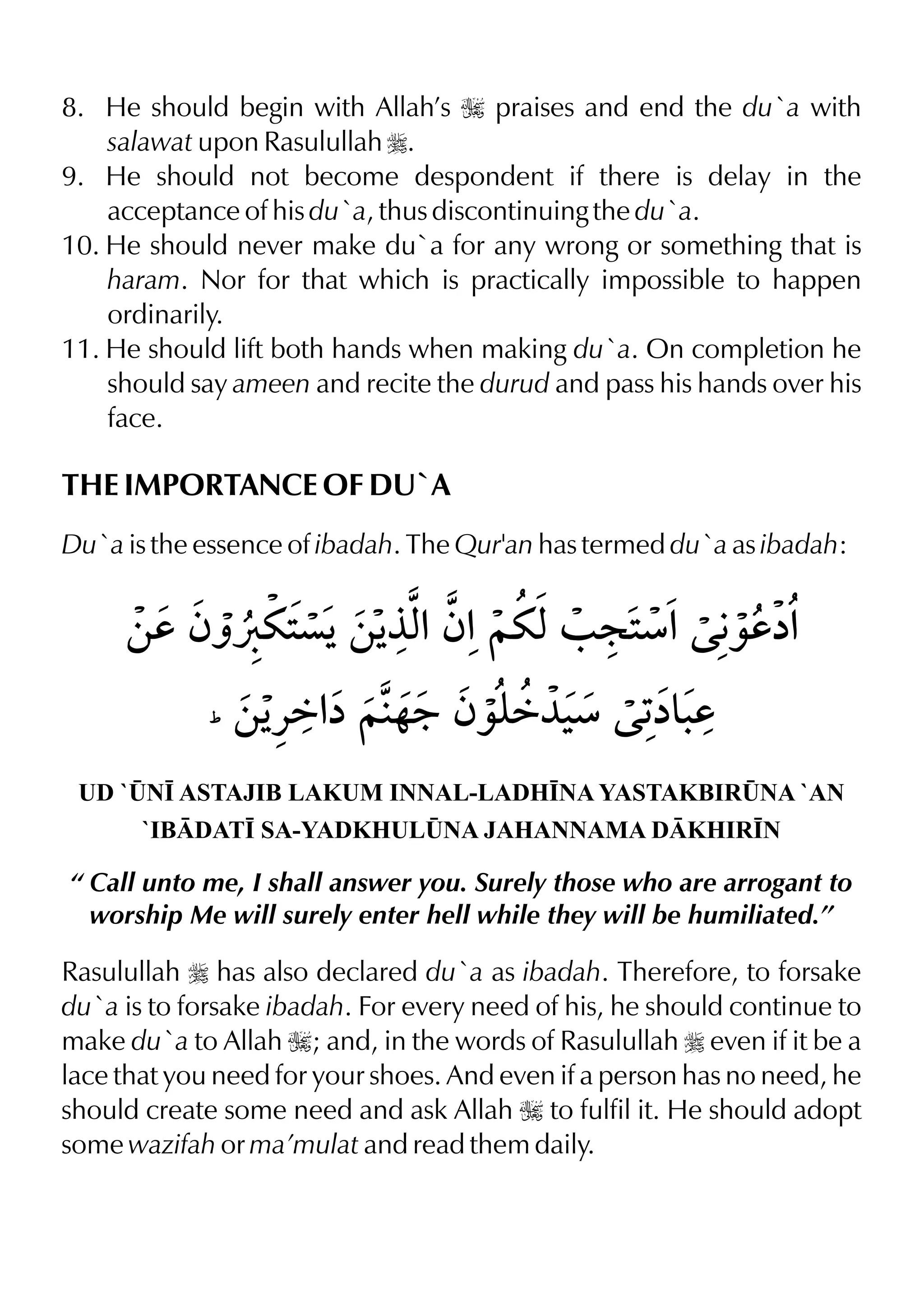 8. He should begin with Allah’s I praises and end the du`a with
salawat upon Rasulullah r.
9. He should not become despondent if there is delay in the
acceptance of his du`a, thus discontinuing the du`a.
10. He should never make du`a for any wrong or something that is
haram. Nor for that which is practically impossible to happen
ordinarily.
11. He should lift both hands when making du`a. On completion he
should say ameen and recite the durud and pass his hands over his
face.
THE IMPORTANCE OF DU`A
Du`a is the essence of ibadah. The Qur'an has termed du`a as ibadah:
UD `¤N• ASTAJIB LAKUM INNAL-LADH•NA YASTAKBIR¤NA `AN
`IBDAT• SA-YADKHUL¤NA JAHANNAMA DKHIR•N
“ Call unto me, I shall answer you. Surely those who are arrogant to
worship Me will surely enter hell while they will be humiliated.”
Rasulullah r has also declared du`a as ibadah. Therefore, to forsake
du`a is to forsake ibadah. For every need of his, he should continue to
make du`a to Allah I; and, in the words of Rasulullah r even if it be a
lace that you need for your shoes. And even if a person has no need, he
should create some need and ask Allah I to fulfil it. He should adopt
some wazifah or ma’mulat and read them daily.
 