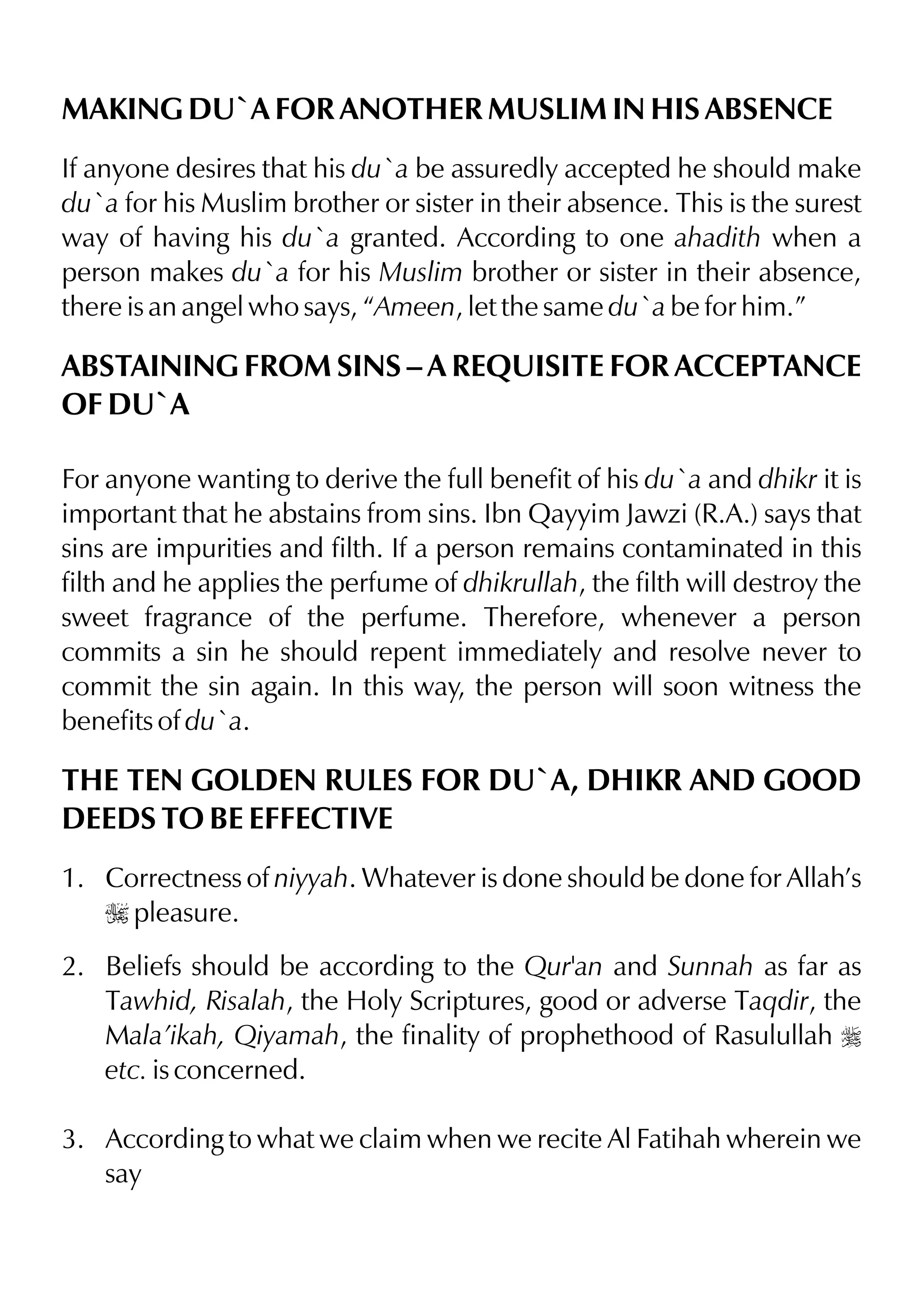 MAKING DU`A FOR ANOTHER MUSLIM IN HIS ABSENCE
If anyone desires that his du`a be assuredly accepted he should make
du`a for his Muslim brother or sister in their absence. This is the surest
way of having his du`a granted. According to one ahadith when a
person makes du`a for his Muslim brother or sister in their absence,
there is an angel who says, “Ameen, let the same du`a be for him.”
ABSTAINING FROM SINS – A REQUISITE FOR ACCEPTANCE
OF DU`A
For anyone wanting to derive the full benefit of his du`a and dhikr it is
important that he abstains from sins. Ibn Qayyim Jawzi (R.A.) says that
sins are impurities and filth. If a person remains contaminated in this
filth and he applies the perfume of dhikrullah, the filth will destroy the
sweet fragrance of the perfume. Therefore, whenever a person
commits a sin he should repent immediately and resolve never to
commit the sin again. In this way, the person will soon witness the
benefits of du`a.
THE TEN GOLDEN RULES FOR DU`A, DHIKR AND GOOD
DEEDS TO BE EFFECTIVE
1. Correctness of niyyah. Whatever is done should be done for Allah’s
I pleasure.
2. Beliefs should be according to the Qur'an and Sunnah as far as
Tawhid, Risalah, the Holy Scriptures, good or adverse Taqdir, the
Mala’ikah, Qiyamah, the finality of prophethood of Rasulullah r
etc. is concerned.
3. According to what we claim when we recite Al Fatihah wherein we
say
 