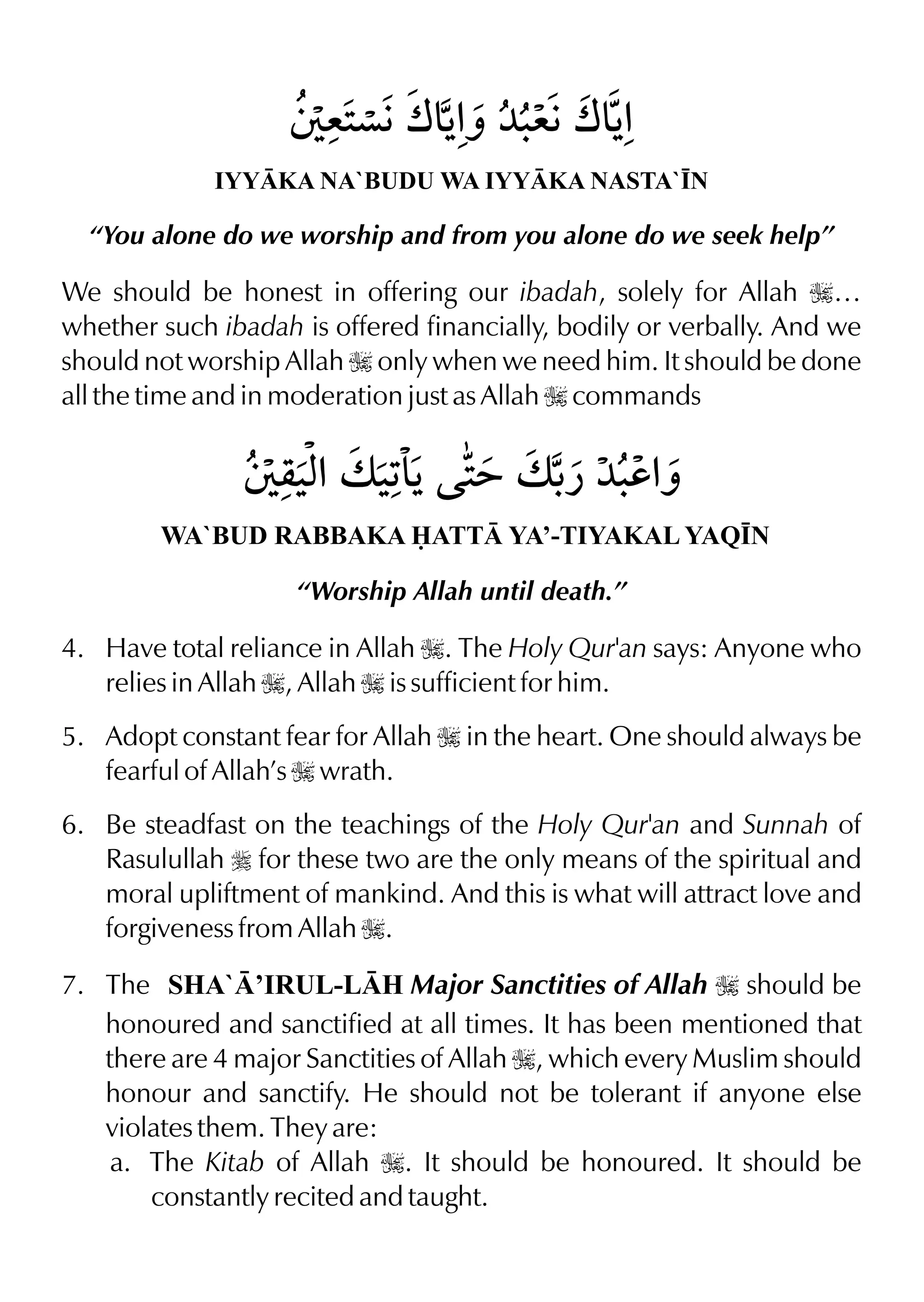 IYYKA NA`BUDU WA IYYKA NASTA`•N
“You alone do we worship and from you alone do we seek help”
We should be honest in offering our ibadah, solely for Allah I…
whether such ibadah is offered financially, bodily or verbally. And we
should not worship Allah I only when we need him. It should be done
all the time and in moderation just as Allah I commands
WA`BUD RABBAKA ATT YA’-TIYAKAL YAQ•N
“Worship Allah until death.”
4. Have total reliance in Allah I. The Holy Qur'an says: Anyone who
relies in Allah I, Allah I is sufficient for him.
5. Adopt constant fear for Allah I in the heart. One should always be
fearful of Allah’s I wrath.
6. Be steadfast on the teachings of the Holy Qur'an and Sunnah of
Rasulullah r for these two are the only means of the spiritual and
moral upliftment of mankind. And this is what will attract love and
forgiveness from Allah I.
7. The SHA`’IRUL-LH Major Sanctities of Allah I should be
honoured and sanctified at all times. It has been mentioned that
there are 4 major Sanctities of Allah I, which every Muslim should
honour and sanctify. He should not be tolerant if anyone else
violates them. They are:
a. The Kitab of Allah I. It should be honoured. It should be
constantly recited and taught.
 