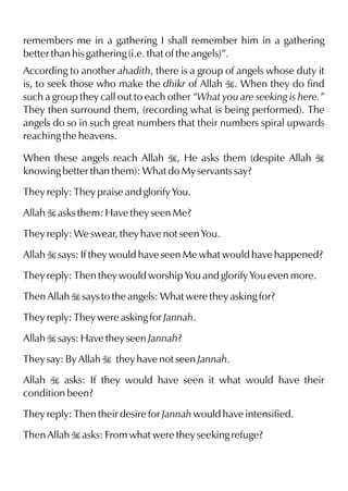 remembers me in a gathering I shall remember him in a gathering
better than his gathering (i.e. that of the angels)”.
According to another ahadith, there is a group of angels whose duty it
is, to seek those who make the dhikr of Allah I. When they do find
such a group they call out to each other “What you are seeking is here.”
They then surround them, (recording what is being performed). The
angels do so in such great numbers that their numbers spiral upwards
reaching the heavens.
When these angels reach Allah I, He asks them (despite Allah I
knowing better than them): What do My servants say?
They reply: They praise and glorify You.
Allah I asks them: Have they seen Me?
They reply: We swear, they have not seen You.
Allah I says: If they would have seen Me what would have happened?
They reply: Then they would worship You and glorify You even more.
Then Allah I says to the angels: What were they asking for?
They reply: They were asking for Jannah.
Allah I says: Have they seen Jannah?
They say: By Allah I they have not seen Jannah.
Allah I asks: If they would have seen it what would have their
condition been?
They reply: Then their desire for Jannah would have intensified.
Then Allah I asks: From what were they seeking refuge?
 