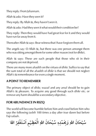 They reply: From Jahannam.
Allah I asks: Have they seen it?
They reply: By Allah I, they haven’t seen it.
Allah I asks: Had they seen it what would their condition be?
They reply: Then they would have had great fear for it and they would
have run far away from it.
Thereafter Allah I says: Bear witness that I have forgiven them all.
The angels say: O Allah I, but there was one person amongst them
who was sitting amongst them for some other reason (not for dhikr).
Allah I says: These are such people that those who sit in their
company are not deprived.
There are many more ahadith on the virtues of dhikr. Suffice to say that
the sum total of all the ahadith of dhikr is that we should not neglect
Allah’s I remembrance for even a single moment.
A POINT TO REMEMBER
The primary object of dhikr, wazaif and any amal should be to gain
Allah’s I pleasure. To acquire any good through such dhikr etc. or
remove any harm should be a secondary objective.
FOR ABUNDANCE IN RIZQ
The world will become humble before him and crawl before him who
says the following tasbih 100 times a day after true dawn but before
Fajr salaah.
 