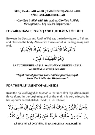 SUBNAL-LHI WA BI AMDIH• SUBNAL-LHIL
‘A¨•M. ASTAGH-FIRUL-LH
“ Glorified is Allah with His praises. Glorified is Allah,
the Supreme. I beg Allah’s forgiveness.”
FOR ABUNDANCE IN RIZQ AND FULFILMENT OF DEBT
Between the Sunnah and Fardh of Fajr say the following verse 7 times
and blow on the body. Also recite thrice durud in the beginning and
end.
L TUDRIKUHULABSR. WA HU-WA YUDRIKULABSR.
WA HUWAL-LAT•FUL KHAB•R.
“ Sight cannot perceive Him. And He perceives sight.
He is the Subtle, the Well-Aware.”
FOR THE FULFILMENT OF ALL NEEDS
Read this du`a of Sayyidina Fatimah y 30 times after Fajr salaah. Read
thrice durud in the beginning and at the end. It is very effective in
having one’s needs fulfilled. The du`a is as follows:
Y AYYU Y QAYY¤M. BI RAMATIKA ‘ASTAGH•TH.
 