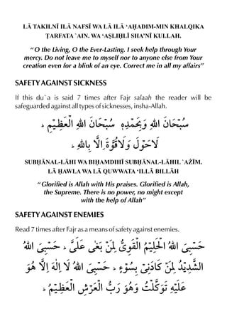 L TAKILN• IL NAFS• WA L IL ‘AADIM-MIN KHALQIKA
£ARFATA `AIN. WA ‘ASLIL• SHA’N• KULLAH.
“ O the Living, O the Ever-Lasting. I seek help through Your
mercy. Do not leave me to myself nor to anyone else from Your
creation even for a blink of an eye. Correct me in all my affairs”
SAFETY AGAINST SICKNESS
If this du`a is said 7 times after Fajr salaah the reader will be
safeguarded against all types of sicknesses, insha-Allah.
SUBNAL-LHI WA BIAMDIH• SUBNAL-LHIL `A¨•M.
L AWLA WA L QUWWATA ‘ILL BILLH
“ Glorified is Allah with His praises. Glorified is Allah,
the Supreme. There is no power, no might except
with the help of Allah”
SAFETY AGAINST ENEMIES
Read 7 times after Fajr as a means of safety against enemies.
 