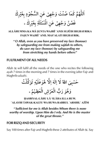 ALLHUMMA KA M SUNTA WAJH• `ANIS SUJ¤DI BIGHAYRIKA
FASUN WAJH• `ANIL MAS’ALATI BIGHAYRIK.
“ O Allah, even as you have preserved my face (honour)
by safeguarding me from making sajdah to others,
do save my face (honour) by safeguarding me
from stretching my hands before others”
FULFILMENT OF ALL NEEDS
Allah I will fulfil all the needs of the one who recites the following
ayah 7 times in the morning and 7 times in the evening (after Fajr and
Maghrib salaah).
ASBIYAL-LHU L ‘ILHA ILLA HUW.
`ALAYHI TAWAK-KALTU WA HUWA RABBUL `ARSHIL` A¨•M
“ Sufficient for me is Allah besides Whom there is none
worthy of worship. Upon Him do I rely. And He is the master
of the great throne.”
FOR RIZQ AND SECURITY
Say 100 times after Fajr and Maghrib these 2 attributes of Allah I. Say
 