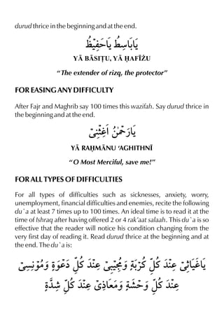 durud thrice in the beginning and at the end.
Y BSI£U, Y AF•¨U
“ The extender of rizq, the protector”
FOR EASING ANY DIFFICULTY
After Fajr and Maghrib say 100 times this wazifah. Say durud thrice in
the beginning and at the end.
Y RAMNU ‘AGHITHN•
“ O Most Merciful, save me!”
FOR ALL TYPES OF DIFFICULTIES
For all types of difficulties such as sicknesses, anxiety, worry,
unemployment, financial difficulties and enemies, recite the following
du`a at least 7 times up to 100 times. An ideal time is to read it at the
time of Ishraq after having offered 2 or 4 rak’aat salaah. This du`a is so
effective that the reader will notice his condition changing from the
very first day of reading it. Read durud thrice at the beginning and at
the end. The du`a is:
 