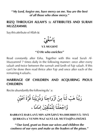 “ My Lord, forgive me, have mercy on me. You are the best
of all those who show mercy.”
RIZQ THROUGH ALLAH’S I ATTRIBUTES AND SURAH
MUZZAMMIL
Say this attribute of Allah I
Y MUGHN•
“ O He who enriches”
Read constantly after Esha. Together with this read Surah Al-
Muzzammil 7 times daily in the following manner: once after every
salaah and twice between the sunnah and fardh of Fajr salaah. If this
can’t be done then read thrice after Fajr and once after each of the
remaining 4 salaahs.
MARRIAGE OF CHILDREN AND ACQUIRING PIOUS
CHILDREN
Recite abundantly the following du`a:
RABBAN HAB LAN MIN AZWJIN WA DHURRIYY- TIN
QURRATAA`YUNIW-WAJ`ALN LIL MUTTAQ•NA IMM
“ Our Lord, grant us from our wives and children the
coolness of our eyes and make us the leaders of the pious.”
 