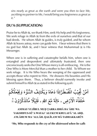 sins nearly as great as the earth and were you then to face Me,
ascribing no partner to Me, I would bring you forgiveness as great as
it.”
DU’A (SUPPLICATION)
Praise be to Allah I, we thank Him, seek His help and His forgiveness.
We seek refuge in Allah I from the evils of ourselves and that of our
bad deeds. He whom Allah I guides, is truly guided, and he whom
Allah I leaves astray, none can guide him. I bear witness that there is
no god but Allah I, and I bear witness that Muhammad r is His
Messenger.
When one is in suffering and catastrophe befalls him, when one is
entangled and despondent and ultimately frustrated, then one
unconsciously seeks the One Whose mercy is all-embracing. He is the
One Who is More Merciful than a mother to her child. To Whom we
seek refuge. It is He Who hears the weeping of the oppressed and
accepts those who repent to Him. He showers His bounties and His
blessing upon them. Thus, a believer should earnestly invoke and
submit himself to Allah I as stated in the following ayah:
AMMAY YUJ•BUL MUˆ £ARRA IDH DA`HU WA
YAKSHIFUS-S¤’A WAYAJ `ALUKUM KHULAF ’ALARˆ.
A’ILHUM MA ’ALLH. QAL•LAM M TADHAKKAR¤N
“He, Who responds to the cry of the distressed when he calls
 