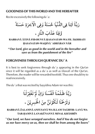 GOODNESS OF THIS WORLD AND THE HEREAFTER
Recite excessively the following du`a:
RABBAN TIN FID-DUNY ASANATAW-WA FIL KHIRATI
ASANATAW-WAQIN `ADHBAN NR
“ Our Lord, give us good in the world and in the hereafter and
save us from the punishment of the fire”
FORGIVENESS THROUGH QUR'ANIC DU`A
It is best to seek forgiveness through du`a appearing in the Qur'an
since it will be regarded as a du`a as well as tilawah of the Qur'an.
Therefore, the reader will be rewarded twofold. Thus one should try to
read excessively.
The du`a that was recited by Sayyidina Adam u was this:
RABBAN ¨ALAMN ANFUSAN WA ILLAM TAGHFIR- LAN WA
TAR-AMN LANAK¤NANN MINAL KHSIR•N
Our Lord, we have wronged ourselves. And if You do not forgive
us nor have mercy on us, then we shall be from among the losers
 