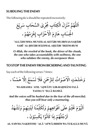 SUBDUING THE ENEMY
The following du’a should be repeated excessively:
’ALLHUMMA MUNZILAL KITBI MUJRIYAS-SABI
SAR• `AL ISBI HZIMALAZBI ’IHZIM-HUM
O Allah, the reveled of the book, the driver of the clouds,
the one who takes accountability with swiftness, the one
who subdues the enemy, do overpower them
TO STOP THE ENEMY FROM BICKERING AND TAUNTING
Say each of the following verses 7 times:
WA KHASHA `ATIL ‘ASWTU LIR-RAMNI FAL
TASMA`U ’ILL HAMS
And the voices will be hushed due to the fear of the all-merciful;
thus you will hear only a murmuring.
AL-YAWMA NAKHTIMU `AL ’AFW-HIHIM WA TUKALLI-MUN
 