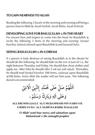 TO GAIN NEARNESS TO ALLAH
Reading the following 3 Surahs in the morning and evening will bring a
person close to Allah I: Surah Fatihah, Surah Ikhlas, Surah Inshirah.
DEVELOPING LOVE FOR RASULULLAH r IN THE HEART
For sincere love and respect to come into the heart for Rasulullah r
recite the following 3 items in the morning and evening: Suratul
Kawthar, Salawat (durud) upon Rasulullah r and Suratud Duha.
SEEING RASULULLAH r IN A DREAM
If a person is truly desirous of seeing Rasulullah r in the dream he
should do the following: he should bath on the eve of Jum’ah i.e. the
night between Thursday and Friday. He should don clean clothes and
apply itar. After Esha he should offer 2 rak’aat nafl salaah. Thereafter,
he should read Suratul Kawthar 100 times, salawaat upon Rasulullah
r100 times. Insha-Allah the reader will see him soon. The following
durud is recommended:
ALLHUMMA SALLI `AL MUAMMADI-NIN-NABIY-YIL
UMMIY-YI WA `AL LIH• WA BRIK WASALLIM
O Allah! send Your mercy and salutations upon
Muhammad r the untaught prophet
 