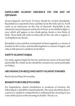 SAFEGUARD AGAINST DISGRACE ON THE DAY OF
QIYAMAH
Suratul Baqarah and Surah Al Imran should be recited abundantly.
Rasulullah r is reported to have said that recite the Holy Qur'an. It will
come as an intercessor on the Day of Qiyamah. Rasulullah r also
referred to Suratul Baqarah and Surah Al Imran as two brilliant lights or
noor which will appear as two shade-giving clouds or two flocks of
birds. These birds will come to intercede for the one who is regular in
reciting these two Surahs.
Rasulullah r also said that reciting both of them regularly is a means of
barakah for the reciter; and abandoning them is a means of regret; and
only an idle person is unable to recite them.
SAFETY AGAINST DAJJAL
For safety against Dajjal the first ten and last ten verses of Suratul Kahf
(preferably the whole Surah) should be recited every week preferably
on Fridays.
ABUNDANCE IN RIZQ AND SAFETY AGAINST ENEMIES
Recite Suratul Waqi’ah everyday.
REMEDY FOR FORGETFULNESS
For forgetfulness, absent mindedness or weakness of memory, the
following du’a should be read abundantly. The same should be done if
a person is unable to comprehend or understand the meaning of any
verse of the Qur'an or the meaning of ahadith. The du’a is:
 