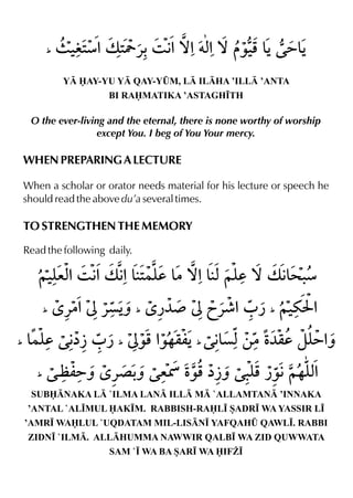 Y AY-YU Y QAY-Y¤M, L ILHA ’ILL ’ANTA
BI RAMATIKA ’ASTAGH•TH
O the ever-living and the eternal, there is none worthy of worship
except You. I beg of You Your mercy.
WHEN PREPARING A LECTURE
When a scholar or orator needs material for his lecture or speech he
should read the above du’a several times.
TO STRENGTHEN THE MEMORY
Read the following daily.
SUBNAKA L `ILMA LAN ILL M `ALLAMTAN ’INNAKA
’ANTAL `AL•MUL AK•M. RABBISH-RAL• SADR• WA YASSIR L•
’AMR• WALUL `UQDATAM MIL-LISN• YAFQAH¤ QAWL•. RABBI
ZIDN• `ILM. ALLHUMMA NAWWIR QALB• WA ZID QUWWATA
SAM `• WA BA SAR• WA IF¨•
 