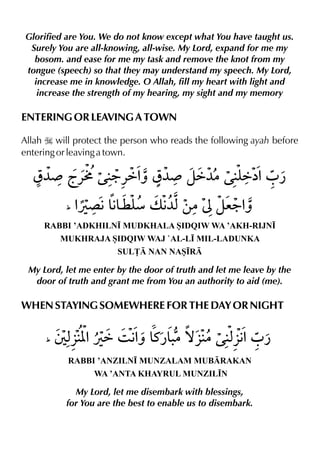 Glorified are You. We do not know except what You have taught us.
Surely You are all-knowing, all-wise. My Lord, expand for me my
bosom. and ease for me my task and remove the knot from my
tongue (speech) so that they may understand my speech. My Lord,
increase me in knowledge. O Allah, fill my heart with light and
increase the strength of my hearing, my sight and my memory
ENTERING OR LEAVING A TOWN
Allah I will protect the person who reads the following ayah before
entering or leaving a town.
RABBI ’ADKHILN• MUDKHALA SIDQIW WA ’AKH-RIJN•
MUKHRAJA SIDQIW WAJ `AL-L• MIL-LADUNKA
SUL£ NAN NAS•R
My Lord, let me enter by the door of truth and let me leave by the
door of truth and grant me from You an authority to aid (me).
WHEN STAYING SOMEWHERE FOR THE DAY OR NIGHT
RABBI ’ANZILN• MUNZALAM MUBRAKAN
WA ’ANTA KHAYRUL MUNZIL•N
My Lord, let me disembark with blessings,
for You are the best to enable us to disembark.
 