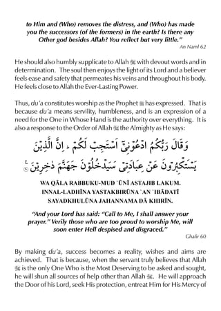 to Him and (Who) removes the distress, and (Who) has made
you the successors (of the formers) in the earth? Is there any
Other god besides Allah? You reflect but very little.”
An Naml 62
He should also humbly supplicate to Allah I with devout words and in
determination. The soul then enjoys the light of its Lord and a believer
feels ease and safety that permeates his veins and throughout his body.
He feels close to Allah the Ever-Lasting Power.
Thus, du’a constitutes worship as the Prophet r has expressed. That is
because du’a means servility, humbleness, and is an expression of a
need for the One in Whose Hand is the authority over everything. It is
also a response to the Order of Allah I the Almighty as He says:
WA QLA RABBUKU-MUD `¤N• ASTAJIB LAKUM.
INNAL-LADH•NA YASTAKBIR¤NA `AN `IBDAT•
SAYADKHUL¤NA JAHANNAMA D KHIR•N.
“And your Lord has said: “Call to Me, I shall answer your
prayer.” Verily those who are too proud to worship Me, will
soon enter Hell despised and disgraced.”
Ghafir 60
By making du’a, success becomes a reality, wishes and aims are
achieved. That is because, when the servant truly believes that Allah
I is the only One Who is the Most Deserving to be asked and sought,
he will shun all sources of help other than Allah I. He will approach
the Door of his Lord, seek His protection, entreat Him for His Mercy of
 