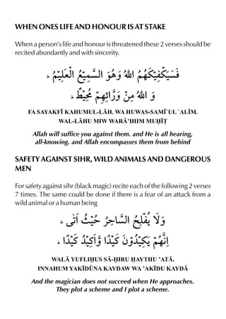 WHEN ONES LIFE AND HONOUR IS AT STAKE
When a person’s life and honour is threatened these 2 verses should be
recited abundantly and with sincerity.
FA SAYAKF• KAHUMUL-LH. WA HUWAS-SAM•`UL `AL•M.
WAL-LHU MIW WAR’IHIM MU•£
Allah will suffice you against them. and He is all hearing,
all-knowing. and Allah encompasses them from behind
SAFETY AGAINST SIHR, WILD ANIMALS AND DANGEROUS
MEN
For safety against sihr (black magic) recite each of the following 2 verses
7 times. The same could be done if there is a fear of an attack from a
wild animal or a human being
WAL YUFLIUS S-IRU AYTHU ’AT.
INNAHUM YAK•D¤NA KAYDAW WA ’AK•DU KAYD
And the magician does not succeed when He approaches.
They plot a scheme and I plot a scheme.
 