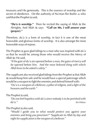 treasures and His generosity. This is the essence of worship and the
secret of obedience. On the authority of Nu’man Ibn Bashir t who
said that the Prophet r said,
“Du’a is worship.” Then he recited the saying of Allah I the
Almighty. And Allah I says: “Call on Me, I will answer your
(prayer).”
Therefore, du’a is a form of worship, in fact it is one of the most
honorable and glorious forms of worship. It is also amongst the most
honorable ways of repose.
The Prophet r gave glad tidings to a man who was inspired with du’a
so that he would be among those who would receive the Mercy of
Allah I: He said,
“If the gate of du’a are opened before a man, the gates of mercy will
be opened before him. And the most beloved thing with which
Allah loves to be asked is safety.”
The supplicant also received glad tidings from the Prophet r that Allah
I would keep him safe and he would have a special patronage which
would be a weapon to fight the enemies and defend himself with:
“Du’a is a weapon of a Believer, a pillar of religion, and a light of the
heavens and the earth.”
The Prophet r said,
“Do not feel hopeless with du’a since nobody is to be perished with
du’a.” Ibn Hibban
The Prophet r also said,
“Would I guide you to what would protect you against your
enemies and bring you provision?” ‘Supplicate to Allah by day and
night for supplication is the weapon of a believer.”
 