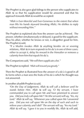 The Prophet r also gave glad tidings to the person who supplicates to
Allah I so that his supplication would be answered and that his
approach towards Allah I would be accepted:
“Allah is Ever-Merciful and Ever-Generous to the extent that when
man lifts his hands skyward (invoking Allah), He dislikes to reply
without rewarding Him.”
The Prophet r explained also how the answer can be achieved. The
answer, whether simultaneously or delayed, is good for the supplicant.
Thus his affair, whether he knows or not, is altogether good for him.
The Prophet r said,
“If a Muslim invokes Allah I anything besides sin or severing
relations, Allah I in turn responds to his du’a in one of three cases;
either to accept it, delay his reward in the Hereafter or removes a
calamity from him that equals his du’a.
The Companions said, “We will then supplicate a lot.”
The Prophet r replied. “Allah will reward you greatly.”
Then the Prophet r illustrated how the answer of a du’a is good in all
its forms when a man sees the fruits of his du’a which he thought was
not answered.
In another ahadith Prophet r said,
“On the Day of Judgement, Allah I will call a believer until he
stands before Him. Allah I will say, ‘O My servant, I have
commanded you to call upon Me and have promised to answer
you. Did you truly call upon Me?’ He (the servant) will say, ‘Yes, my
Lord.’ Allah I will say, ‘Whenever you called upon Me I answered
you. Did you not call upon Me on the day of such and such to
relieve your calamity and I did?’ The servant will say, ‘Yes my Lord.’
Allah I will say, ‘I gave it to you in worldly life, Allah I will add,
 