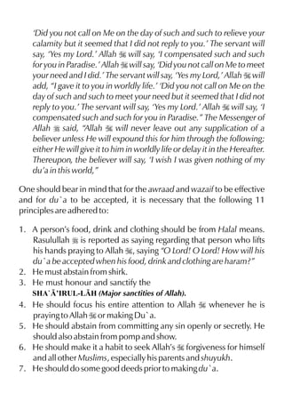 ‘Did you not call on Me on the day of such and such to relieve your
calamity but it seemed that I did not reply to you.’ The servant will
say, ‘Yes my Lord.’ Allah I will say, ‘I compensated such and such
for you in Paradise.’ Allah I will say, ‘Did you not call on Me to meet
your need and I did.’ The servant will say, ‘Yes my Lord,’ Allah I will
add, “I gave it to you in worldly life.’ ‘Did you not call on Me on the
day of such and such to meet your need but it seemed that I did not
reply to you.’ The servant will say, ‘Yes my Lord.’ Allah I will say, ‘I
compensated such and such for you in Paradise.” The Messenger of
Allah r said, “Allah I will never leave out any supplication of a
believer unless He will expound this for him through the following;
either He will give it to him in worldly life or delay it in the Hereafter.
Thereupon, the believer will say, ‘I wish I was given nothing of my
du’a in this world,”
One should bear in mind that for the awraad and wazaif to be effective
and for du`a to be accepted, it is necessary that the following 11
principles are adhered to:
1. A person’s food, drink and clothing should be from Halal means.
Rasulullah r is reported as saying regarding that person who lifts
his hands praying to Allah I, saying “O Lord! O Lord! How will his
du`a be accepted when his food, drink and clothing are haram?”
2. He must abstain from shirk.
3. He must honour and sanctify the
SHA`’IRUL-LH (Major sanctities of Allah).
4. He should focus his entire attention to Allah I whenever he is
praying to Allah I or making Du`a.
5. He should abstain from committing any sin openly or secretly. He
should also abstain from pomp and show.
6. He should make it a habit to seek Allah’s I forgiveness for himself
and all other Muslims, especially his parents and shuyukh.
7. He should do some good deeds prior to making du`a.
 