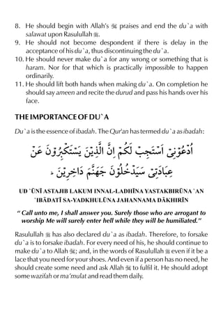 8. He should begin with Allah’s I praises and end the du`a with
salawat upon Rasulullah r.
9. He should not become despondent if there is delay in the
acceptance of his du`a, thus discontinuing the du`a.
10. He should never make du`a for any wrong or something that is
haram. Nor for that which is practically impossible to happen
ordinarily.
11. He should lift both hands when making du`a. On completion he
should say ameen and recite the durud and pass his hands over his
face.
THE IMPORTANCE OF DU`A
Du`a is the essence of ibadah. The Qur'an has termed du`a as ibadah:
UD `¤N• ASTAJIB LAKUM INNAL-LADH•NA YASTAKBIR¤NA `AN
`IBDAT• SA-YADKHUL¤NA JAHANNAMA DKHIR•N
“ Call unto me, I shall answer you. Surely those who are arrogant to
worship Me will surely enter hell while they will be humiliated.”
Rasulullah r has also declared du`a as ibadah. Therefore, to forsake
du`a is to forsake ibadah. For every need of his, he should continue to
make du`a to Allah I; and, in the words of Rasulullah r even if it be a
lace that you need for your shoes. And even if a person has no need, he
should create some need and ask Allah I to fulfil it. He should adopt
some wazifah or ma’mulat and read them daily.
 