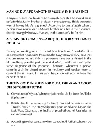MAKING DU`A FOR ANOTHER MUSLIM IN HIS ABSENCE
If anyone desires that his du`a be assuredly accepted he should make
du`a for his Muslim brother or sister in their absence. This is the surest
way of having his du`a granted. According to one ahadith when a
person makes du`a for his Muslim brother or sister in their absence,
there is an angel who says, “Ameen, let the same du`a be for him.”
ABSTAINING FROM SINS – A REQUISITE FOR ACCEPTANCE
OF DU`A
For anyone wanting to derive the full benefit of his du`a and dhikr it is
important that he abstains from sins. Ibn Qayyim Jawzi (R.A.) says that
sins are impurities and filth. If a person remains contaminated in this
filth and he applies the perfume of dhikrullah, the filth will destroy the
sweet fragrance of the perfume. Therefore, whenever a person
commits a sin he should repent immediately and resolve never to
commit the sin again. In this way, the person will soon witness the
benefits of du`a.
THE TEN GOLDEN RULES FOR DU`A, DHIKR AND GOOD
DEEDS TO BE EFFECTIVE
1. Correctness of niyyah. Whatever is done should be done for Allah’s
I pleasure.
2. Beliefs should be according to the Qur'an and Sunnah as far as
Tawhid, Risalah, the Holy Scriptures, good or adverse Taqdir, the
Mala’ikah, Qiyamah, the finality of prophethood of Rasulullah r
etc. is concerned.
3. According to what we claim when we recite Al Fatihah wherein we
say
 