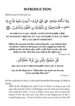 INTRODUCTION
Allah I says in Holy Qur’an,

WA IDH SA’ALAKA `IBD• `ANN• FA’INN• QAR•B. UJ•BU
DA`WATAD-D`I IDH DA`N. FAL YASTAJ•B¤ L• WAL YU’MIN¤
B• LA`ALLAHUM YARSHUD¤N

“When My servants ask thee concerning Me, I am indeed close
(to them): I listen to the prayer of every supplicant when he
calleth on Me: let them also, with a will, listen to My call, and
believe in Me: that they may walk in the right way.”
Al Baqarah 186

QUL M YA`BA’U BIKUM RABB• LAWL DU`’UKUM

“say (to the Rejecters): “What does my Lord care for you
if you worship Him not!”
Al Furqan 77

On the authority of Anas t who said I heard the Messenger of Allah r
saying,
“Allah I the Almighty has said: O son of Adam, so long as you call
upon Me and ask of Me, I shall forgive you for what you have done,
and I shall not mind. O son of Adam, were your sins to reach the
clouds of the sky and were you then to ask forgiveness of Me, I
would forgive you. O son of Adam, were you to come to Me with

 