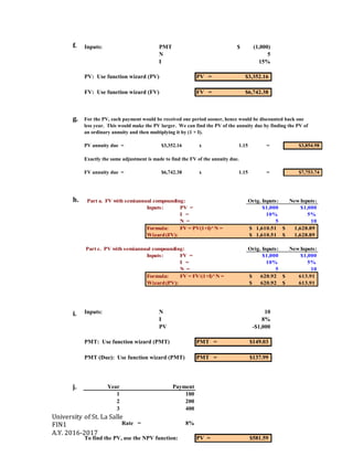 University of St. La Salle
FIN1
A.Y. 2016-2017
f.
g.
h.
i.
j.
Inputs: PMT (1,000)$
N 5
I 15%
PV: Use function wizard (PV) PV = $3,352.16
FV: Use function wizard (FV) FV = $6,742.38
For the PV, each payment would be received one period sooner, hence would be discounted back one
less year. This would make the PV larger. We can find the PV of the annuity due by finding the PV of
an ordinary annuity and then multiplying it by (1 + I).
PV annuity due = $3,352.16 x 1.15 = $3,854.98
Exactly the same adjustment is made to find the FV of the annuity due.
FV annuity due = $6,742.38 x 1.15 = $7,753.74
Inputs: N 10
I 8%
PV -$1,000
PMT: Use function wizard (PMT) PMT = $149.03
PMT (Due): Use function wizard (PMT) PMT = $137.99
Year Payment
1 100
2 200
3 400
Rate = 8%
To find the PV, use the NPV function: PV = $581.59
Part a. FV with semiannual compounding: Orig. Inputs: NewInputs:
Inputs: PV = $1,000 $1,000
I = 10% 5%
N = 5 10
Formula: FV = PV(1+I)^N = 1,610.51$ 1,628.89$
Wizard(FV): 1,610.51$ 1,628.89$
Part c. PV with semiannual compounding: Orig. Inputs: NewInputs:
Inputs: FV = $1,000 $1,000
I = 10% 5%
N = 5 10
Formula: FV = FV/(1+I)^N = 620.92$ 613.91$
Wizard(PV): 620.92$ 613.91$
 